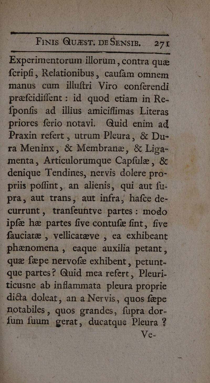 b» - | Fixis QuzsT; DESENSIB, — 27x Experimentorum illorum , contra que fcripfi, Relationibus, caufam omnem manus cum illuftri Viro conferendi prafcidiflent : id quod etiam in Re- Ífponfis ad illius amiciffimas Literas priores ferio notavi. Quid enim ad Praxin refert , utrum Pleura, &amp; Du- ra Meninx, &amp; Membrane, &amp; Liga- menta, Articulorumque Capfüle, &amp; denique Tendines, nervis dolere pro- priis poffint ,. an alienis, qui aut fu- pra, aut trans, aut infra, hafce de- currunt, tranfeuhtve partes: modo ipfe he partes five contufz fint, five fauciate , vellicateve , ea exhibeant phenomena , eaque auxilia petant, quz fepe nervofe exhibent, petunt- que partes? Quid mea refert, Pleuri- ticusne ab inflammata pleura proprie ' di&amp;a doleat, an a Nervis, quos fepe notabiles, quos grandes, fupra dor- .fum fuum gerat, ducatque Pleura ? Ve.