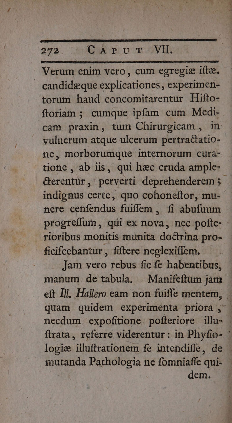 )$92. CaA»evur- VII. Verum enim vero, cum egregiz ifta, . candidzque explicationes , experimen- torum haud concomitarentur Hiíto- floriam ; cumque ipfam cum Medi- vulnerum atque ulcerum pertractatio- ne, morborumque internorum cura- tione , ab iis, qui hec cruda ample- rioribus monitis munita doctrina pro- ficifcebantur, fiflere neglexiflem. manum. de tabula. |. Manifeftum jam necdum expofitione. pofteriore illu- logie illuftrationem fe intendiffe, de dem. UOET ri