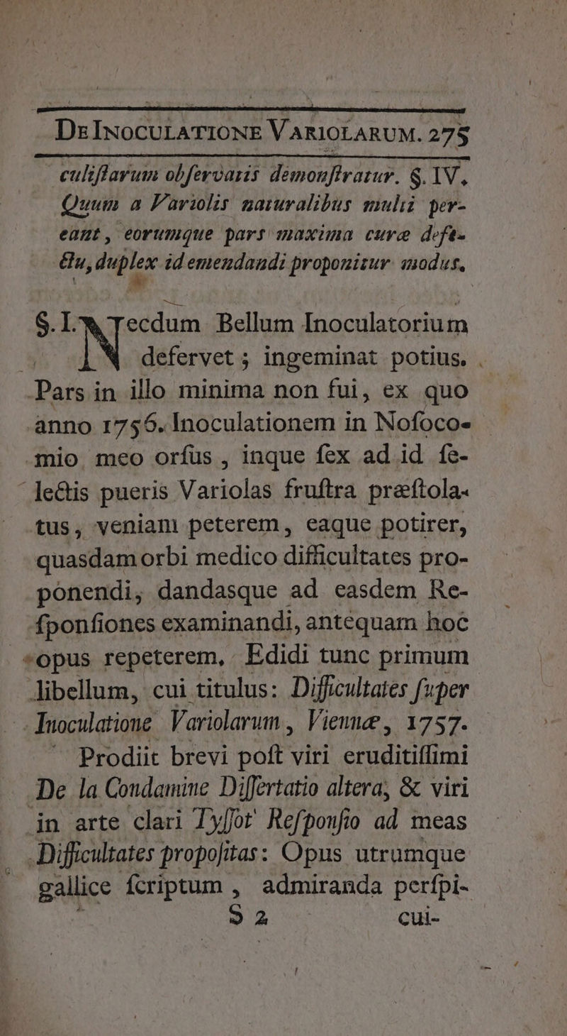 Ds INoCULATIONE VARIOLARUM. 27$ culiffarum obfervaris démoufiratur. S.1V, Quum a Pariolis namralibus muli: per- eant, eorumque pars maxima cure defe. n, duplex id emenzdandi propouisur. nodus, | ! Ti : S.l 4 Tecdum Bellum Inoculatorium : defervet ; ingeminat potius. . Das in illo minima non fui, ex quo anno 1756. Inoculationem in Nofoco- mio. meo orfus , inque fex ad id fe- .le&amp;is pueris Variolas fruftra preftola- tus, veniam peterem, eaque potirer, quasdam orbi medico difficultates pro- ponendi, dandasque ad easdem Re- fponfiones examinandi, antequam hoc *opus repeterem,. Edidi tunc primum. Jibellum, cui titulus: Difficultates fuper Tuoculatione Variolarum , Viene , 1757. Prodiit brevi poft viri M eibinER De la Condamine Difertatio altera, &amp; viri jn arte clari Tyfot Refponfio ii meas Difficultates propojitas: Opus utramque gallice fcriptum , admiranda perfpi- 3: A cui-