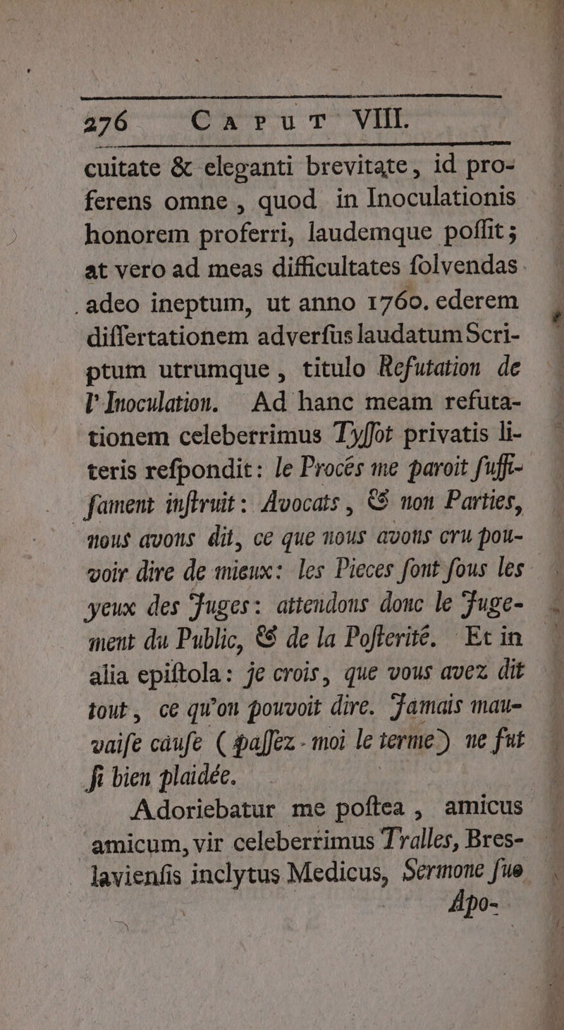 cuitate &amp; eleganti brevitate, id pro- ferens omne , quod in Inoculationis honorem proferri, laudemque poffit ; .adeo ineptum, ut anno 1760. ederem differtationem adverfus laudatumScri- ptum utrumque , titulo Refutation de l Inoculatios. | Ad hanc. meam refuta- tionem celeberrimus Tyffot privatis li- teris refpondit: le Procés me paroit fuff- fament inflruit: Avocats , &amp;$ won Parties, mou avons dii, ce que sous avotis cru pou- yeux des juges: attendons douc le Juge- ment du Public, &amp;$ de la Poflerite. | Ec in alia epiftola: je crois, que vous avez dit tout, ce qu'on pouvoit dirà Jamais mau- vaife caufe ( $pa[Jez - moi le terme?) ue fit Ji bien plaidée. Adoriebatur me poftea , amicus amicum, vir celeberrimus Tralles, Bres- dpo-.