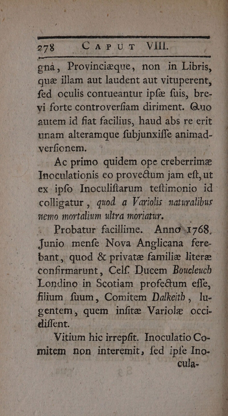 S2 o OMEUNUP LU T SVIBT. ghá, Provincieque, non in Libris, qua illam aut laudent aut vituperent, fed oculis contueantur ipfa fuis, bre- vi forte controverfiam diriment. (3.uo unam alteramque fübjunxiffe animad- verfionem. | | . Ác primo quidem ope creberrimz Inoculationis eo provedum jam eft, ut ex ipfo Inoculiffarum teftimonio id colligatur , quod a Varioli is naturalibus wemo mortalium ultra moriatur. ; Probatur facillime. | Anno'1768, Junio menfe Nova Anglicana fere- confirmarunt, Celf. Ducem Boucleucb - Londino in Scotiam profectum efle, filium. füum, Comitem Dalkeitb , lu- gentem, quem infite Variolz occi- diffent. | | . Vitium hic irrepfit. Inoculatio Co- mitem non interemit, fed ipfe Ino-