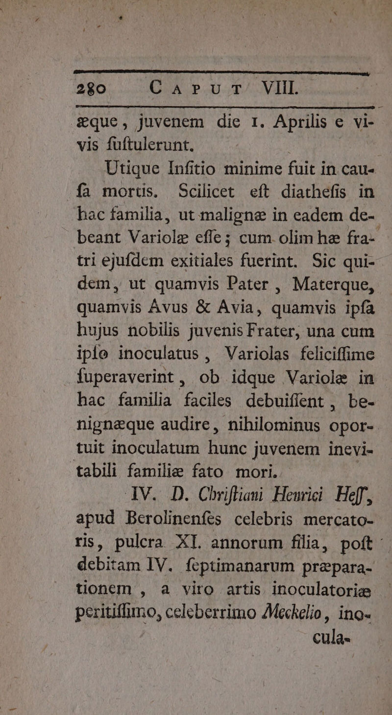 &amp;£que, juvenem die r. Aprilis e vi- vis fuftulerunt. | Utique Infitio minime fuit in cau- .fa mortüs. Scilicet eft diathefis in hac familia, ut maligne in eadem de- beant Variole efle; cum olim he fra-- tri ejufdem exitiales fuerint. Sic qui- dem, ut quamvis Pater , Materque, quamvis Avus &amp; Avia, quamvis ipfa hujus nobilis juvenis Frater, una cum iple inoculatus , Variolas feliciffime fuperaverint, ob idque Variole in hac familia faciles debuiffent , be- nignaque audire, nihilominus opor- tuit inoculatum hunc juvenem inevi- tabili familie fato mori. JV. D. Chrifliami Hewmici Hf, apud Berolinenfes celebris mercato- ris, pulcra XI. annorum filia, poft debitam IV. feptimanarum prapara- tionem , a viro artis inoculatorie - peritiffimo, celeberrimo AMechelio, ino-