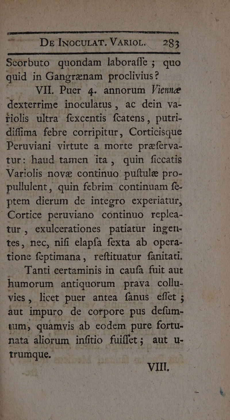 *— DE INOCULAT. VARIOL. 293 Scorbuto quondam laborafle ; quo quid in Gangrznam proclivius ? . VIL Puer 4. annorum J'ieme - dexterrime inoculatus , ac dein va- riolis ultra fexcentis Pun , putri- diffima febre corripitur, Corticisque Peruviani virtute a morte preferva- tur: haud tamen ita , quin ficcatis Variolis nove continuo pulítule pro- pullulent, quin febrim continuam fe- ptem dierum de integro experiatur, Cortice peruviano continuo replea- tur, exulcerationes patiatur ingen tes, nec, nifi elapfa fexta ab opera- tione feptimana, reftituatur fanitati. Tanti certaminis in caufa fuit aut humorum antiquorum prava collu- vies, licet puer antea fanus eflet ; aut impuro de cotpore pus defüm- tum, quamvis ab eodem pure fortu- nata aliorum infitio fuiffet ; ; aut u-- Hrumqus. | VIL