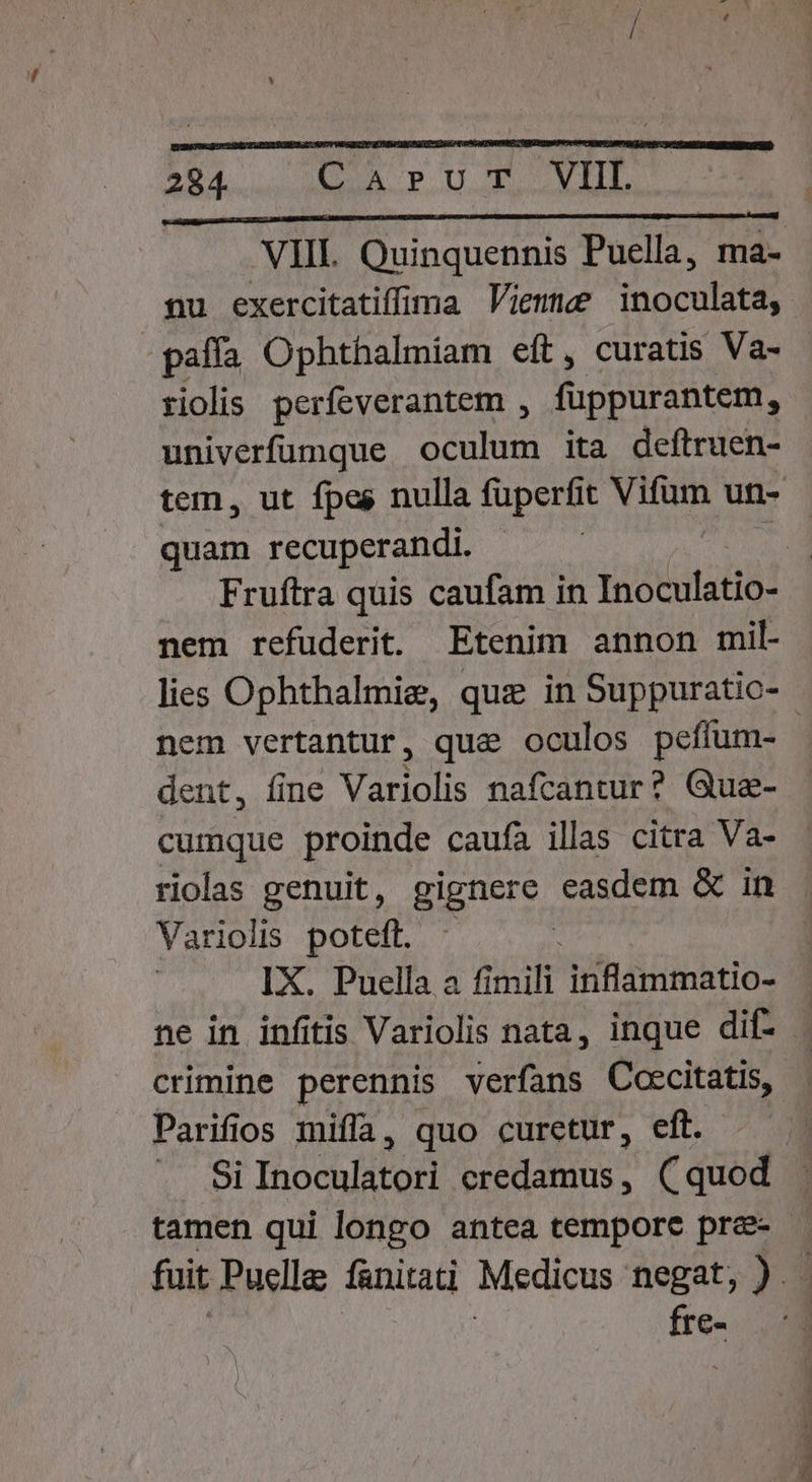 VIIL Quinquennis Puella, ma- nu exercitatiffima Vienne inoculata, paffa Ophthalmiam eft, curatis Va- riolis perfeverantem , fuppurantem, univerfumque oculum ita deftruen- tem, ut fpes nulla fuperfit Vifum un- quam recuperandi. Fruftra quis caufam in Inoculatio- nem refuüderit. Etenim annon mil- lies Ophthalmie, que in Suppuratic- nem vertantur, qua oculos peffum- dent, fine Variolis nafcantur? Gue- cumque proinde caufa illas citra Va- riolas genuit, gignere easdem &amp; in Variolis poteft. - j IX. Puella a fimili inflammatio- ne in infitis Variolis nata, inque dif. | crimine perennis verfans Coecitatis, Parifios miffa, quo curetur, eft. Si Inoculatori credamus, (quod tamen qui longo antea tempore pre- fuit Puellae fanitati Medicus negat, 3 e ;