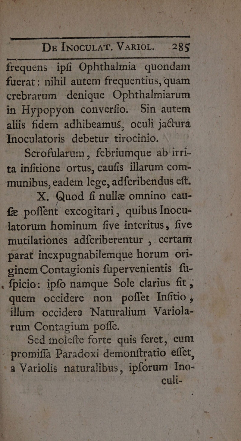 LÀ N - De IuocurAT. VaRi10L. — 28$ enc UMP M COME. sa OE frequens. ipfi Ophthalmia quondam fuerat: nihil autem frequentius, quam crebrarum denique Ophthalmiarum in Hypopyon converfio. Sin autem aliis fidem adhibeamus, oculi jactura Inoculatoris debetur tirocinio. Scrofularum , febriumque ab irri- ta infitione ortus, caufis illarum com- X. Quod fi nulle omnino cau- fie poffent excogitari, quibus Inocu- latorum hominum five interitus, five mutilationes adfcriberentur , certam ginem Contagionis füpervenientis fu- fpicio: ipfo namque Sole clarius fit ; quem occidere non poffet Infitio , illum occidere Naturalium Variola- rum Contagium poffe. Sed moleíte forte quis feret, cum promifía Paradoxi demonftratio eflet,