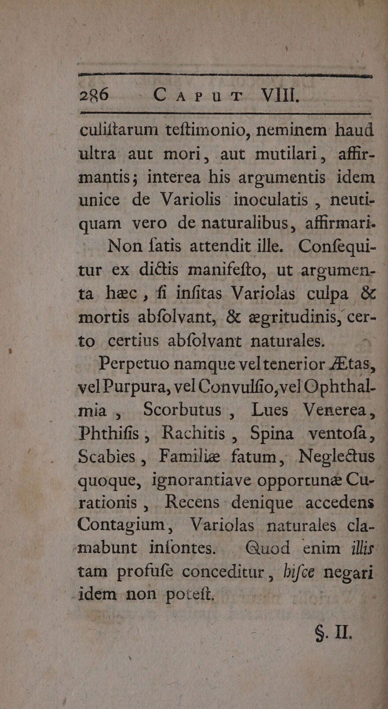 culittarum teftimonio, neminem haud ultra aut mori, aut mutilari, affir- unice de Variolis inoculatis , neuti- quam vero de naturalibus, affirmari. . Non fatis attendit ille... Confequi- ta hec, fi infitas Variolas culpa &amp; to certius abfolvant naturales. — Perpetuo namque veltenerior ZEtas, velPurpura, vel Convulfio,vel Ophthal- Phthifis, Rachitis , Spina ventofa, ijdem non Hors S. II.