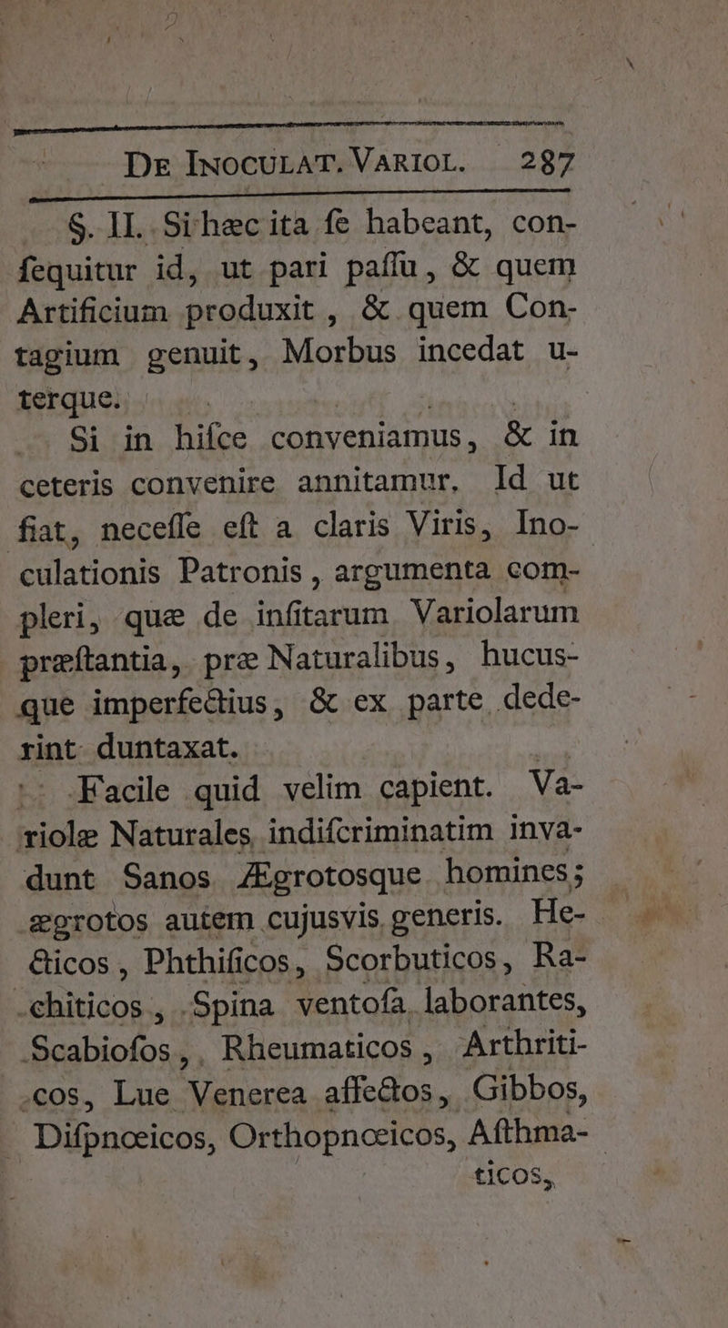 S. IL Sihecita fe habeant, con- fequitur id, ut pari paffu , &amp; quem Artificium produxit , &amp; quem Con- tagium genuit, Morbus incedat u- terque. Si in hifce. conveniamus, &amp; in ceteris convenire annitamur, Id ut fiat, necefle eft a claris Viris, Ino-- culationis Patronis , argumenta corm- pleri, que de infitarum Variolarum preítantia, pre Naturalibus, hucus- que imperfedius, &amp; ex parte dede- rint. duntaxat. | - .Facile quid velim capient. Va- viole Naturales, indifcriminatim Inva- dunt Sanos ZEgrotosque homines; egrotos autem cujusvis generis. He- &amp;icos , Phthificos, Scorbuticos, Ra- -.ehiticos , .Spina ventofa. laborantes, bi iris, Rheumaticos ,' Arthriti- ; LI&amp; ta CS ag Gibbos, Difpucricos, Orthopnceicos, Afthma- ticos,