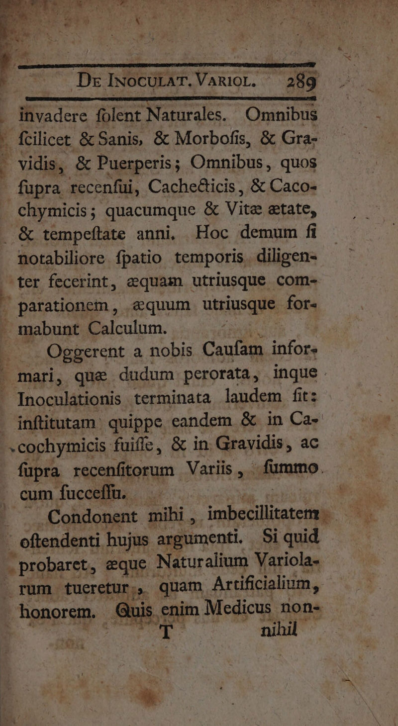 woe e ^ : ! j » LE LR ET E . DzlIwocULAT.VamioL. 289 cu NEL éet to coh wot Pe EIN invadere folent Naturales. Omnibus . fcilicet & Sanis, & Morbofis, & Gra- vidis, & Puerperis; Omnibus , quos fupra recenfüi, Cache&icis , & Caco- chymicis ; quacumque & Vite etate, . & tempeftate anni, Hoc demum fi notabiliore fpatio temporis. diligen- ter fecerint, aequam utriusque com- parationem, equum utriusque for- . mabunt Calculum. E Oggerent a nobis Caufam infore - mari, que dudum perorata, inque. . Inoculátionis terminata laudem fit: inftitutam: quippe eandem & in Ca- ^ cochymicis. fuiffe, & in. Gravidis, ac fupra recenfitorum Variis , ufo. cum fuceeffü. —— — . . Condonent mihi, imbecillitatem. P 1 oftendenti hujus argumenti. Si quid . probaret, eque : Naturalium Variola- rum tueretur; quam Artíficialium, | honorem. Quis. enim Medicus nons nihil Mae ln ||