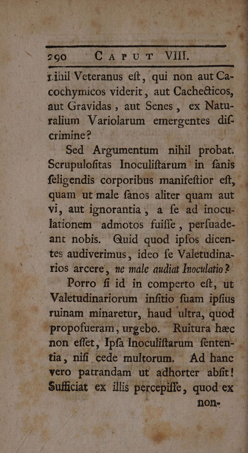 Pon Dra wv VHLS Lern sie decade runt a aed rihil Veteranus eft, qui non aut Ca- cochymicos viderit, aut Cache&amp;ticos, aut Gravidas , aut Senes, ex Natu- . talium Variolarum emergentes dif- crimine? | : Sed Argumentum nihil probat. Scrupulofitas Inoculiftarum in fanis feligendis corporibus manifeftior eft, quam ut male fanos aliter quam aut vi, aut ignorantia, a fe ad inocu- lationem admotos fuiffe, perfuade- . ant nobis Quid quod ipfos dicen- tes audiverimus, ideo fe Valetudina- rios arcere, 1e sále audiat Inoculatio2 Porro f id in comperto eft, ut - Valetudinariorum infitio: fuam ipfius ruinam minaretur, haud ultra, quod propofueram, urgcebo.- Ruitura hec non effet, Ipfa Inoculiftarum fenten- . tia, nifi [76 multorum, Ad hanc vero patrandam ut adhorter abfit! Sufficiat ex illis percepifie ,quodex ton- ps