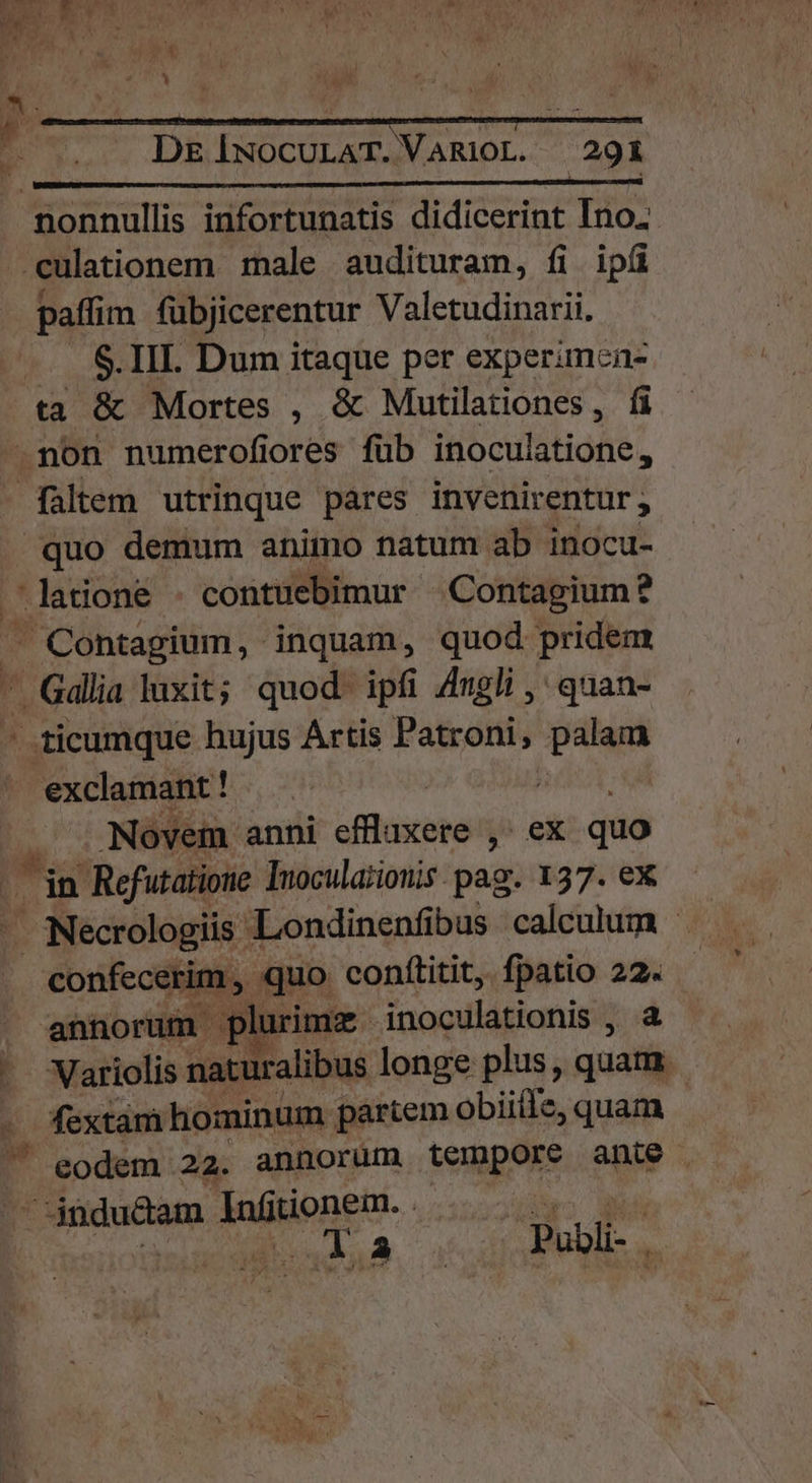 nonnullis infortunatis didicerint Ino. eculationem male audituram, fi ipíi paffim fübjicerentur Valetudinarii. -.. &amp;.III. Dum itaque per experimea- ta &amp; Mortes , &amp; Mutilationes, fi .non numerofiores füb inoculatione, faltem utrinque pares invenirentur ; quo demum animo natum ab inocu- latione - contuebimur |—Contagium? - Contagium, inquam, quod pridem — Gadlia luxit; quod. ipfi 4ugli ,' quan- -.ticumque hujus Artis Patroni, palam exclamant ! | |  Novem anni effluxere ,- ex quo p Jin Refutatione Inocula;ionis pag. 137. ex Necrologiis - Londinenfibus calculum - confecerim , quo. conftitit,. fpatio 22. annorum plurimz inoculationis , a - Variolis naturalibus longe plus, quam. fextam hominum partem obiiíle, quam ' eodem 22. annorum vempore. ante | indudam MMNREU:- an2c4bwo NA