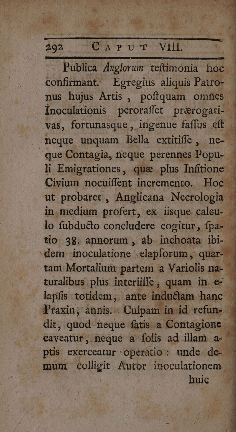 We  M i ME » LLAR- d EM APP M ————— M MÀ —á0 292 Q'A'rU^r- VEHIT VW - Publica Jhglorum teftimonia hoc LS Egregius aliquis Patro- - nus hujus Artis , poftquam omnes | Inoculationis peroraflet prarogati- | Vas, fortunasque , ingenue faffus eff neque unquam Bella extitiffe , ne- | j | que Contagia, neque perennes Popu- li Emigrationes, qu&amp; plus Infitione Civium nocuiflent incremento. Hoc | ut probaret , Anglicana Necrologia 8 in medium profert, ex iisque caleu- .' lo fubdu&amp;o concludere cogitur ,. fpa- T tio 38. annorum , àb inchoata ibi- - r :dem inoculatione .elapforum , m. tani Mortalium partem a Variolis na- turalibus plus interüíffe, quam in. r lapfis totidem, ante indu&amp;am. hanc . Praxin; annis; Culpam in.id refune. ) dit, quod. teque fàtis a Contagione | 3 caveatur, neque a folis ad illam a- ptis exerceatur operatio : unde de- m mut b cdi Autor inoculationem huic — 4 TT ES dd —— — HP