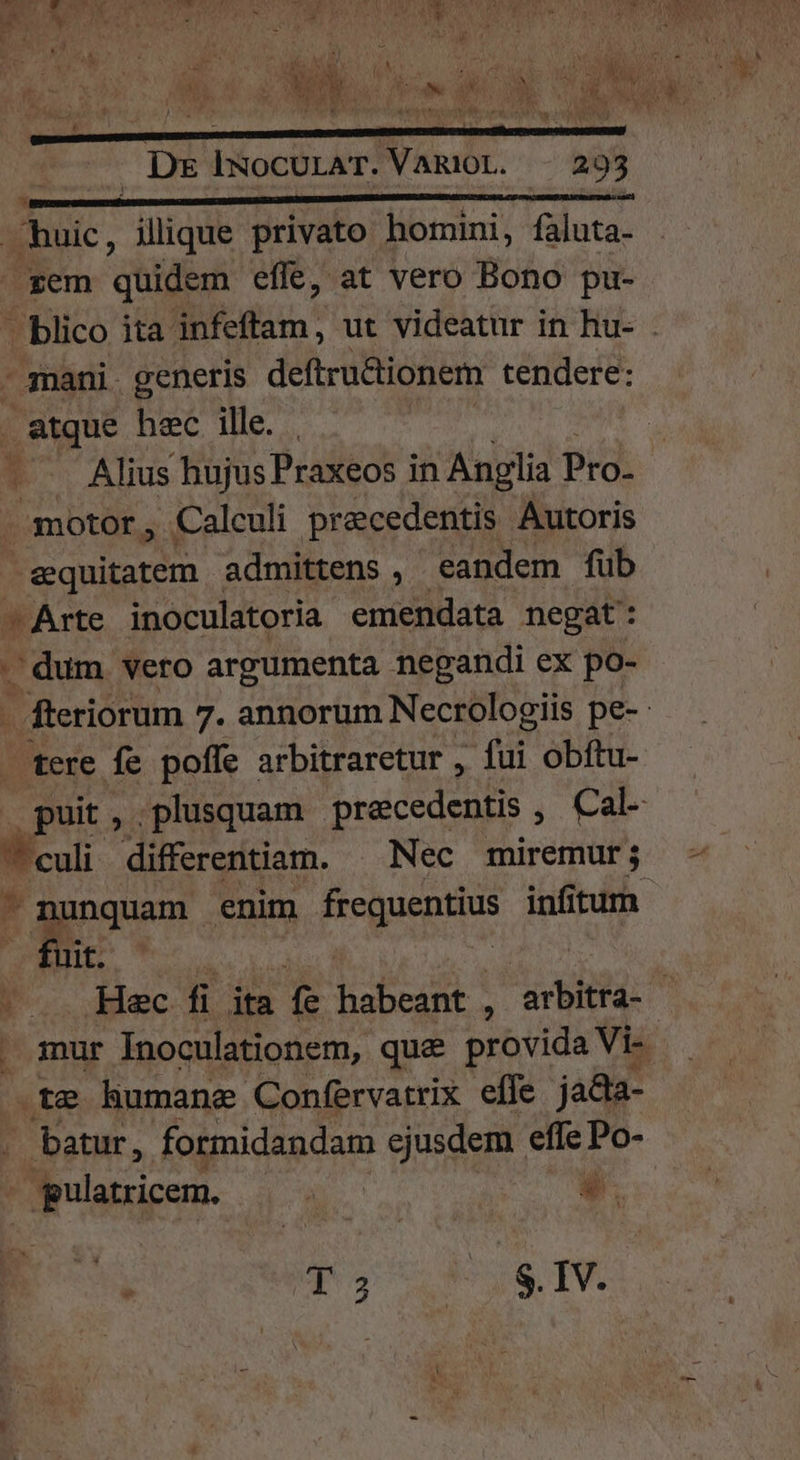 rem quidem efle, at vero Bono pu- - mani. generis deftrudtionem tendere: . atque hec ille. motor , Calculi precedentis Autoris &amp;quitatem admittens , eandem fub ^ Arte inoculatoria emendata negat: dum vero argumenta negandi ex po- tere fe poffe arbitraretur , fui obftu- - nunquam enim frequentius infitum fnt .te humane Confervatrix effe jadta- batur, formidandam ejusdem effe Po- - gulatricem. : *