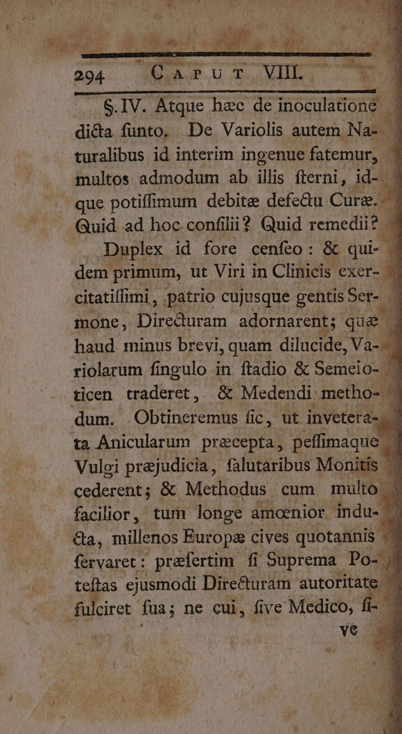 S. IV. Atque hee de inoculationé | dida funto. De Variolis autem. Nas ] multos admodum ab illis fterni, v que potiffimum debite defe&amp;u Cura. ^ 1 Duplex id fore cenfeo: &amp; qui- | 4 dem primum, ut Viri in Clinicis exer- 9 * mone, Direduram adornarent;- qua | 1 haud minus brevi, quam di lucide, Va-Mi riolarum fi ngulo in. ftadio &amp; Semeio- | ticen UE. &amp; Medendi. .metho- 4 ta Anicularum precepta, peffimaque Vuloi prejudicia, falutaribus Monitis coderehbs &amp; Methodus. cum multo | 1 facilior, tum longe amoenior indu. — i s ejusmodi Direturam duc ve