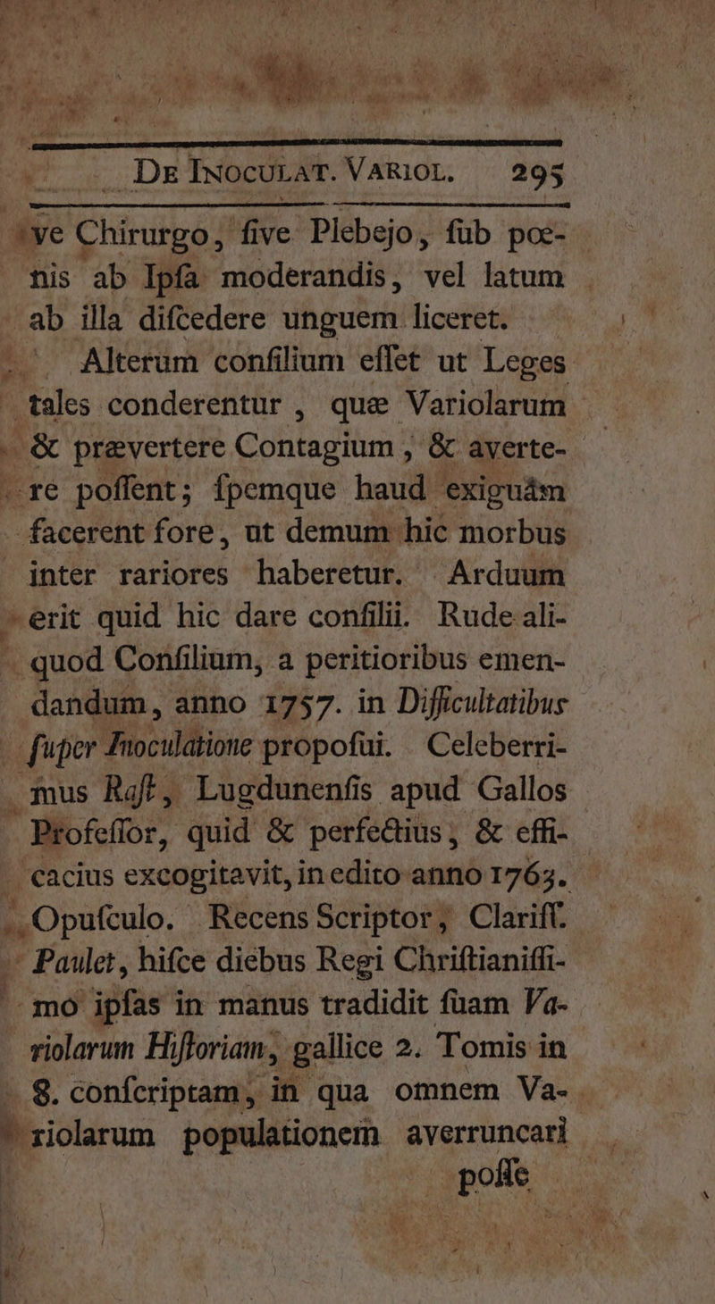 ye Chiruia five Plebejo, fub poe- nis ab Ipfa moderandis, vel latum ab illa difcedere unguem liceret. . Alterum confilium effet ut Leges tales conderentur , que Variolarum | -re poffent; fpemque haud exigudm RON fore, ut demum hic morbus jnter rariores haberetur. |Arduum -erit quid hic dare confilii. Rude ali- -. quod Confilium, a peritioribus emen- dandum, anno 1757. in Difficultatibus fuper Jioculatione propofüi. Celeberri- mus Raf, Lugdunenfis apud Gallos - Profeffor, quid &amp; perfedius, &amp; effi- . €acius excogitavit, inedito anno 1765. Hiep Recens Scriptor, Clariff. p Fou, hifce diebus Regi Chriftianiffi- mo ipfas in manus tradidit füam Va- riolarum Hiftoriam, gallice 2. Tomis in . 8. confcriptam; in qua omnem Va-. Tg [4 M | | ye t 1  , !  [d M 1 M EA ) j . . 4 bun r ^t - [