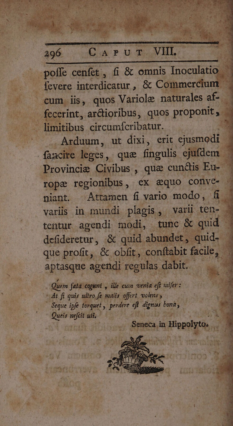 Carur VL heec cenfet , fi &amp; omnis Tacsadal it . fevere interdicatur Eres Dd y fecerint, ar&amp;ioribus, quos proponit, . . Arduum, ut dixi, erit ejusmodi . àucite kges, que fi ingulis. ejufdem - ie Civibus : que; cundis Eu | 7 niant . Attamen fi vario modo f E variis in mundi plagis, varii ten. ] tentur agendi- modi, tunc. &amp; qui E defidéretur , quid. abundet, quid que profit, &amp; obfit, conft: bit facile, 3 1 t Quem fata. cogunt , dle cuz venia 71 alfer z j Seque ipfe torque! y perdere 9 dr, gna is ; Queis — aii, : EL in poly n »