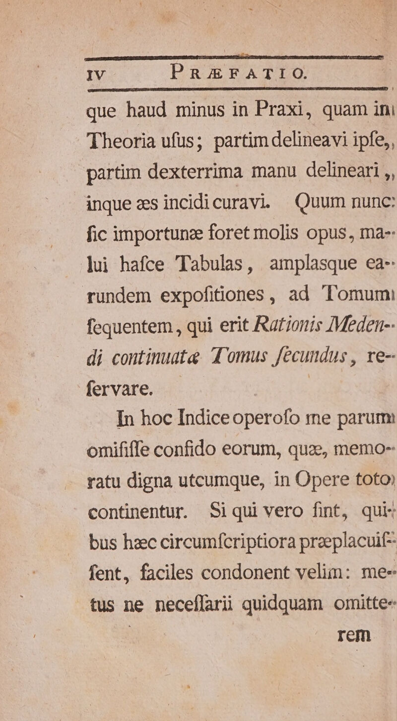 (———————Á———— ———H€ IV PasEraATIO que haud minus in Praxi, quam ini Theoria ufus; partim delineavi ipfe,, partim dexterrima manu delineari ,, inque zesincidicuravi — Quum nunc: fic importunze foret molis opus, ma- ]ui hafce Tabulas, amplasque ea- rundem expofiiones, ad Tomum fequentem , qui erit Rationis Meden-- di continuat: domus fecundus , re-- fervare. | In hoc Indiceoperofo me parum omififfe confido eorum, quae, memo-- ratu digna utcumque, in Opere toto continentur. Siqui vero fint, qui bus haec circumfcriptiora preeplacuif- fent, faciles condonent velim: me- tus ne neceflariü quidquam omitte- | rem