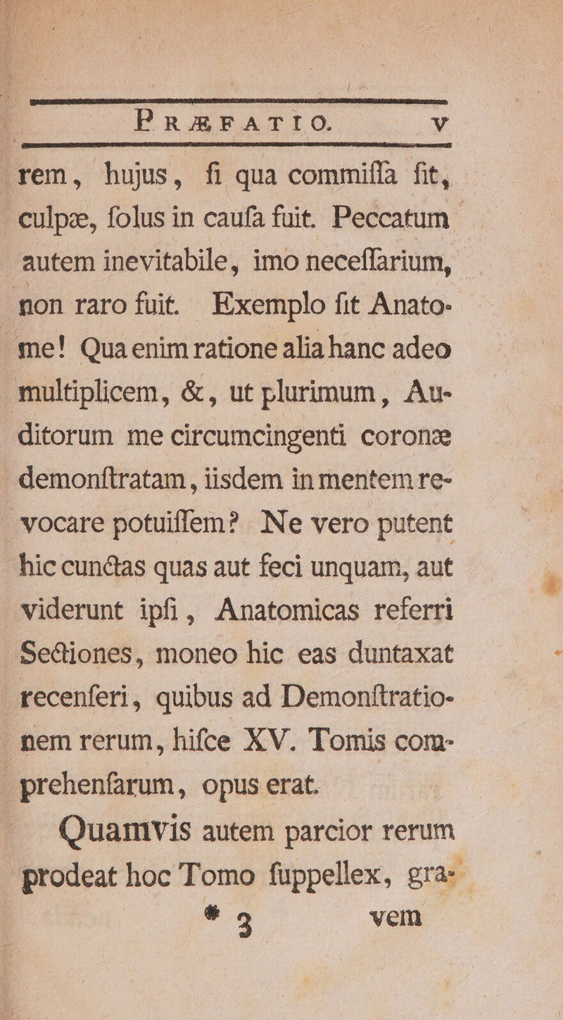 PREgFATIO. ve rem, hujrs, fi qua commiflà fit, - culpze, folus in caufa fuit. Peccatum autem inevitabile, imo neceffarium, mon rarofuit Exemplo fit Anato- me! Qua enim ratione alia hanc adeo multiplicem, &amp;, ut plurimum, Au- ditorum me circumcingenti coronx demonftratam, iisdem in mentem re- . vocare potuiffem? Ne vero putent hic cunctas quas aut feci unquam, aut viderunt ipfi, Anatomicas referri -Se&amp;iones, moneo hic eas duntaxat recenferi, quibus ad Demonftratio- nem rerum, hifce XV. Tomis com- | prehenfarum, opus erat. Quamvis autem parcior rerum prodeat hoc Tomo füppellex, gra | 9 vem