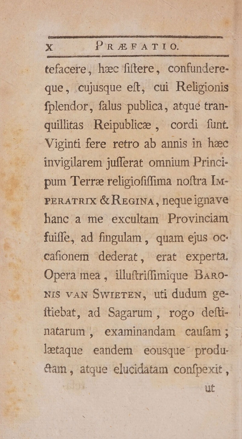 tefacere, hec fiftere, confundere- | fplendor, falus publica, atqué tran- - quilltas Reipublice , cordi funt. Viginti fere retro ab annis in heec - invigilarem jufferat omnium Princi- PERATRIX &amp; REGINA, neque ignave fuiffe, ad fingulam , quam ejus oc Opera mea , illuftriffimique Bano- NIS VAN SwrETEN, uti dudum ge- ftiebat, ad Sapgarum , rogo defti- natarum , examinandam caufam ; letaque eandem eousque produ- &amp;am, atque elucidatam confpexit, ut