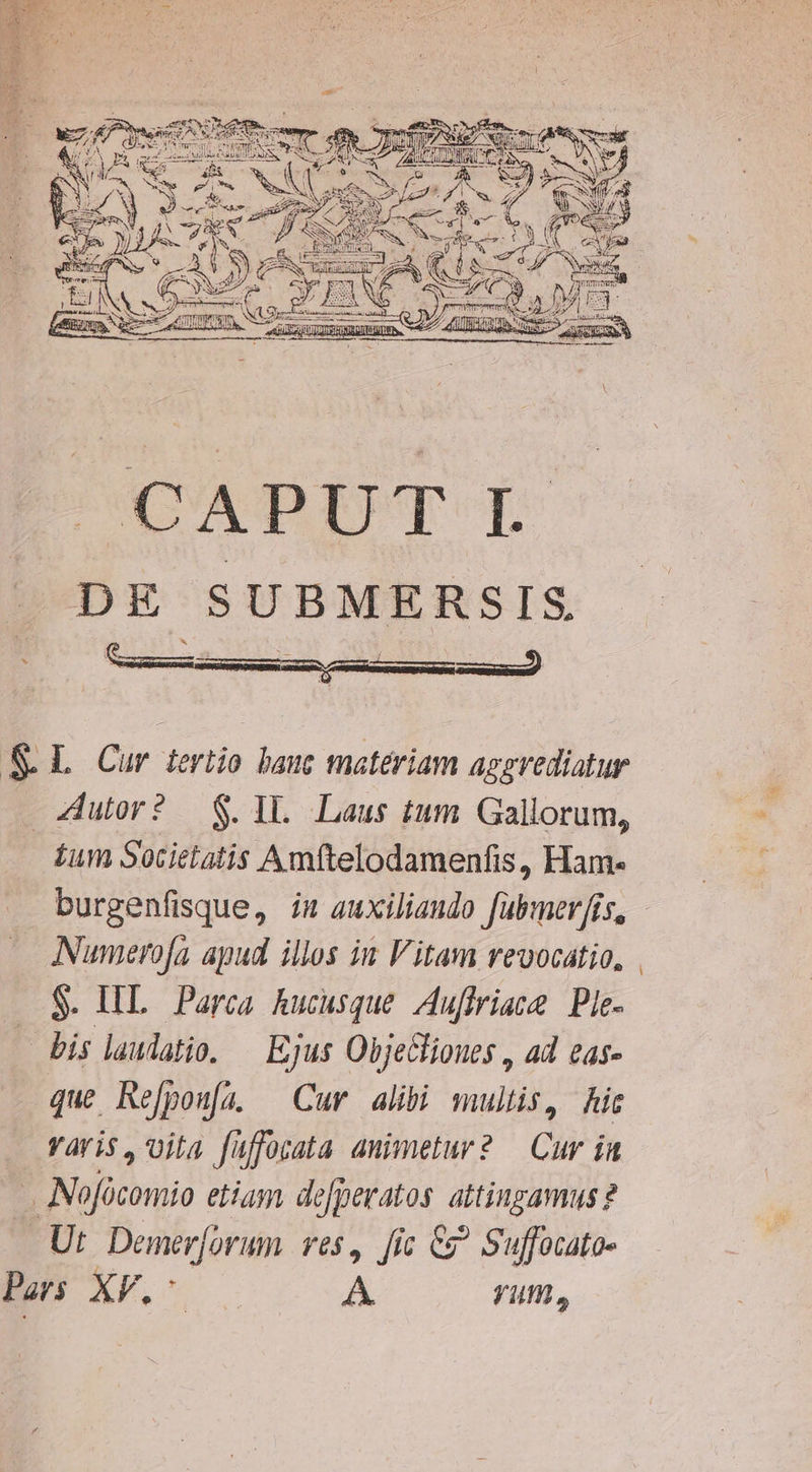 PESE Y^ AC p Mua f £z N ac NUES ias MM d - s Ps deor à z Y, ] x PICAPBIPT I DE SUBMERSIS &amp; L Cur ieriio hauc materiam apsVediatur Zutor? — $. Il. Laus tum. Gallorum, ium Societatis Amftelodamenfis, Ham- burgenfisque, iu auxiliando fabmer[is, Numerofa apud illos iw Vitam rvevocatio, $. HL Parca hucusque I[uffriace Ple- — bis laudatio. — Ejus ObjeGlioues , ad eas- que Refpoufa. — Cuv alibi multis, ic varis, vita füffocata auimetur? — Cur ia Nofócomio etium de[peratos. attingamus? Ut. Demer[orum. ves, [ic C? Suffocato- Pers XV. A. yum,