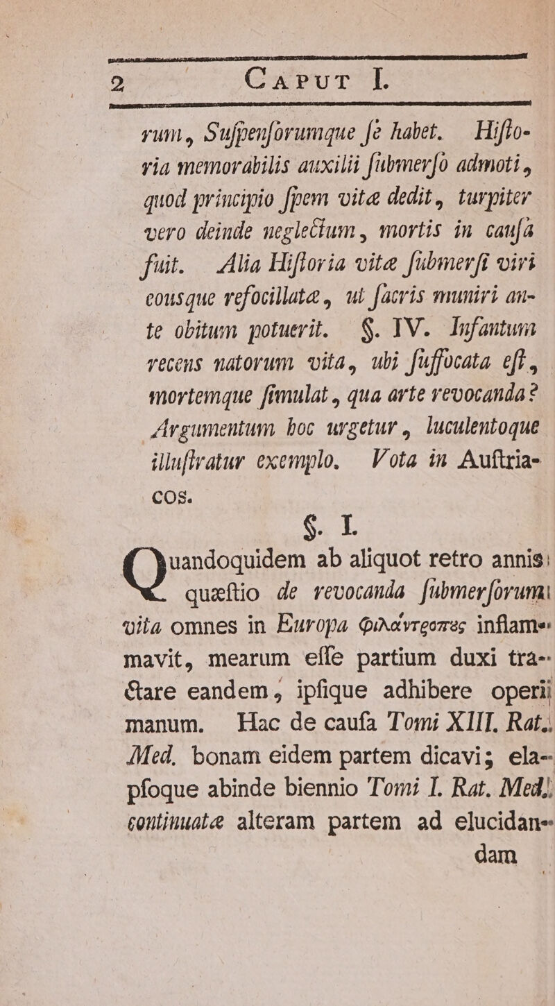 yum, Sufpenforumque fe habet. — Hiffo- yia memorabilis auxilii fubmer[o admoti., quod principio fpem vite dedit, turpiter vero deiude ueglecium , mortis iu caufa fuit. — Alia Hifloria vite fubmerfi viri cousque refocillata , ul facris muniri an- te obitum potuerit. — S. IV. Infautum veceus matorum vita, ubi fuffocata efl, mortemque [imulat , qua arte revocanda ? Argumentum, boc urgetur ,. luculentoque üluflfratur exemplo. — Vota in Auftria- COS. $. I ()nioaseen ab aliquot retro annis; quaftio de revocanda fuübmer[orum vila omnes in Europa QiNavreozesg inflame mavit, mearum eíle partium duxi tra- Care eandem, ipfique adhibere operii manum. Hac de caufa Tomi XIIT. Rat. AMed, bonam eidem partem dicavi; ela- pfoque abinde biennio Tomi I. Rat. Med), contiuuat alteram partem ad elucidan- dam