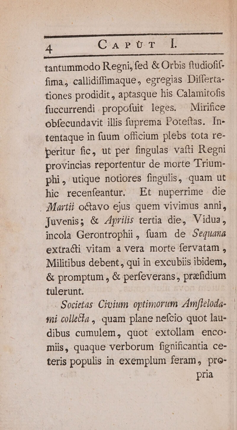 in OE NARNRNUNPNUN E E e tantummodo Reeni, fed &amp; Orbis ftudiofif- fima, callidifinaque, egregias Diflerta- tiones prodidit, aptasque his Calamitofis fuccurrendi.propofuit leges. ^ Mirifice - obfecundavit illis fuprema Poteftas. In- tentaque in fuum officium plebs tota re- peritur fic, ut per fingulas vafti Regni provincias reportentur de morte Trium- phi, utique notiores fingulis, quam ut hic recenfeantur. Et nuperrime die Martii octavo ejus quem vivimus anni, juvenis; &amp; Aprilis tertia die, Vidua, incola Gerontrophii, fuam de Sequana extracti vitam. a vera morte fervatam , Militibus debent, qui in excubiis ibidem, &amp; promptum , &amp; perfeverans, P tulerunt. - Societas. Cioium optimorum zAmfleloda- 18i collecla , quam plane nefcio quot lau- dibus cumulem, quot extollam enco- miis, quaque verborum fignificantia ce- teris ED in exemplum feram, pre- Pra