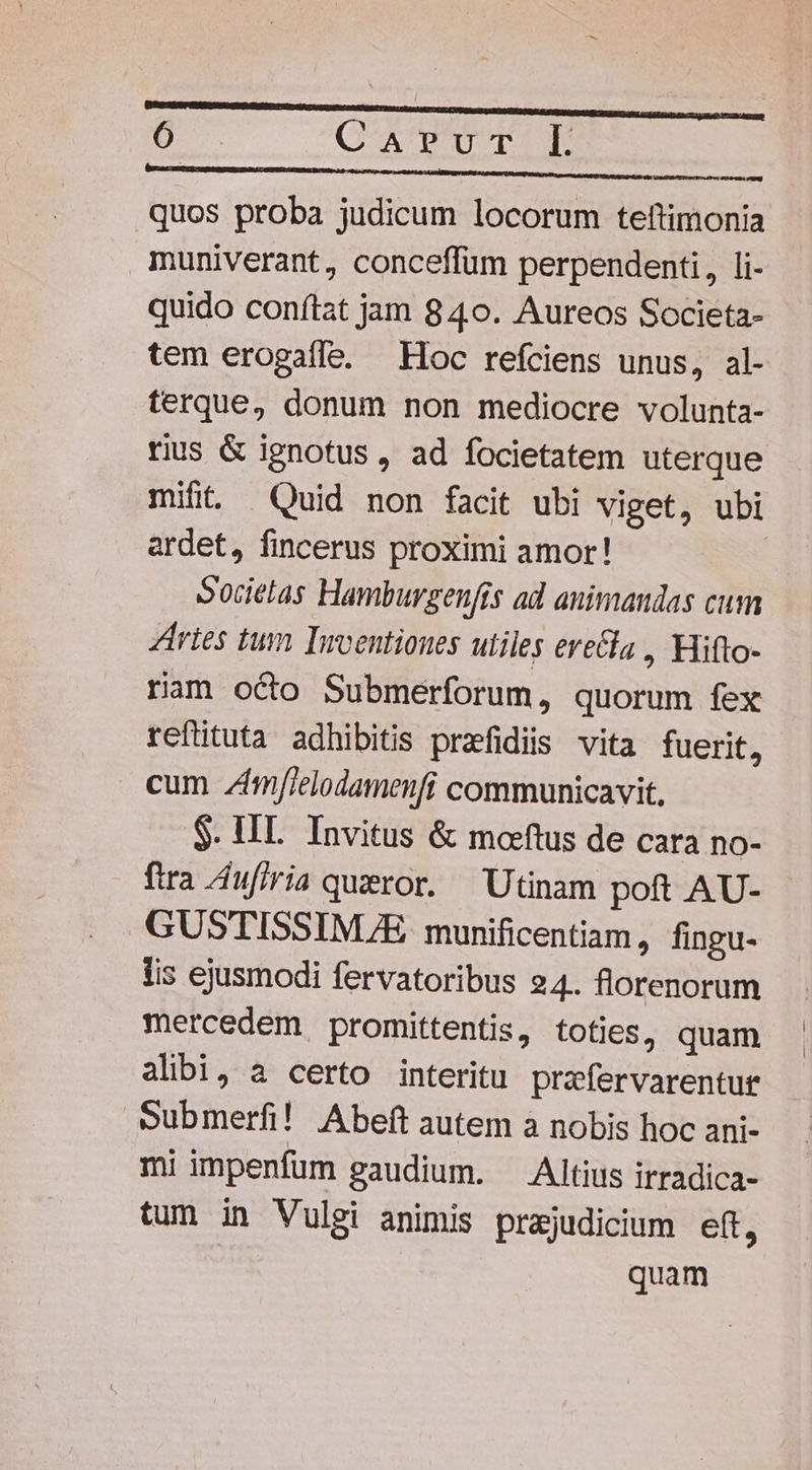 o. CaAr»Pvur- Ll Mr neta Na aliut c. a raster quos proba judicum locorum teftimonia muniverant, conceffüm perpendenti, li- quido conftat jam 840. Aureos Societa- tem erogaffe. Hoc refciens unus, al- terque, donum non mediocre volunta- mifit Quid non facit ubi viget, ubi ardet, fincerus proximi amor! Societas Hamburgenfts ad animandas cum ries tum Imventiones utiles erecla , Hifto- ram octo Submerforum, quorum fex reftituta adhibitis prafidiis vita fuerit, cum zfmf[ielodamenfi communicavit. $. IIL. Invitus &amp; moeftus de cara no- ftra A4ufiria queror. Utinam poft AU- GUSTISSINMUE munificentiam, fingu- lis ejusmodi fervatoribus 24. florenorum mercedem promittentis, toties, quam alibi, a certo interitu prafervarentur Submerfi! Abeft autem a nobis hoc ani- mi impenfum gaudium. Altius irradica- tum in Vulgi animis prajudicium eft, quam | |