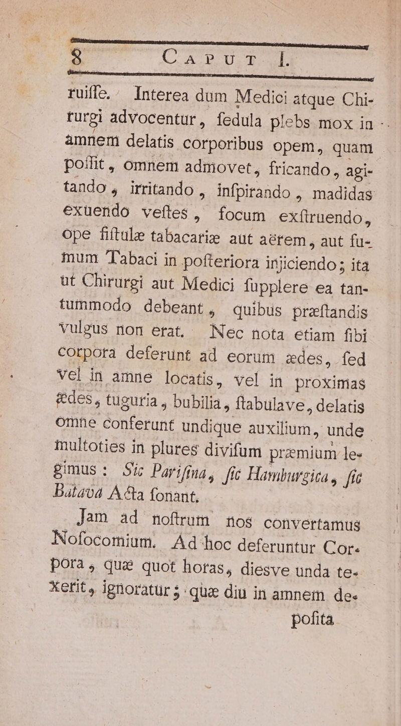 r1 BM Proc l. rui. Interea dum Medici atque Chi- rurgi advocentur, fedula plebs mox in - amnem delatis corporibus opem, quam . poílit, omnem admovet, fricando, agi- tando, irritando , infpirando , madidas exuendo veftes, focum exfiruendo, ope fiftule tabacarie aut aerem , aut fu- mum Tabaci in pofteriora iniciendo 5 ita üt Chirurgi aut Medici fupplere ea tan- tummodo debeant, quibus przftandis vuleus nom erat, Nec nota etiam fibi corpora deferunt ad eorum zdes, fed Vel in amne locatis, vel in proximas &amp;edes, tuguria , bubilia, ftabulave, delatis omne conferunt undique auxilium, unde - multoties in plures divifum przmium le- gimus: Sic Parifiaa, fir Hawburzica., f Batava Acta fonant, Jam ad noftrum nos convertamus Nofocomium. Ad hoc deferuntur Cor. pora; que quot horas, diesve unda te- Xetit , ignoratur ; quz diu in amnem dee pofita