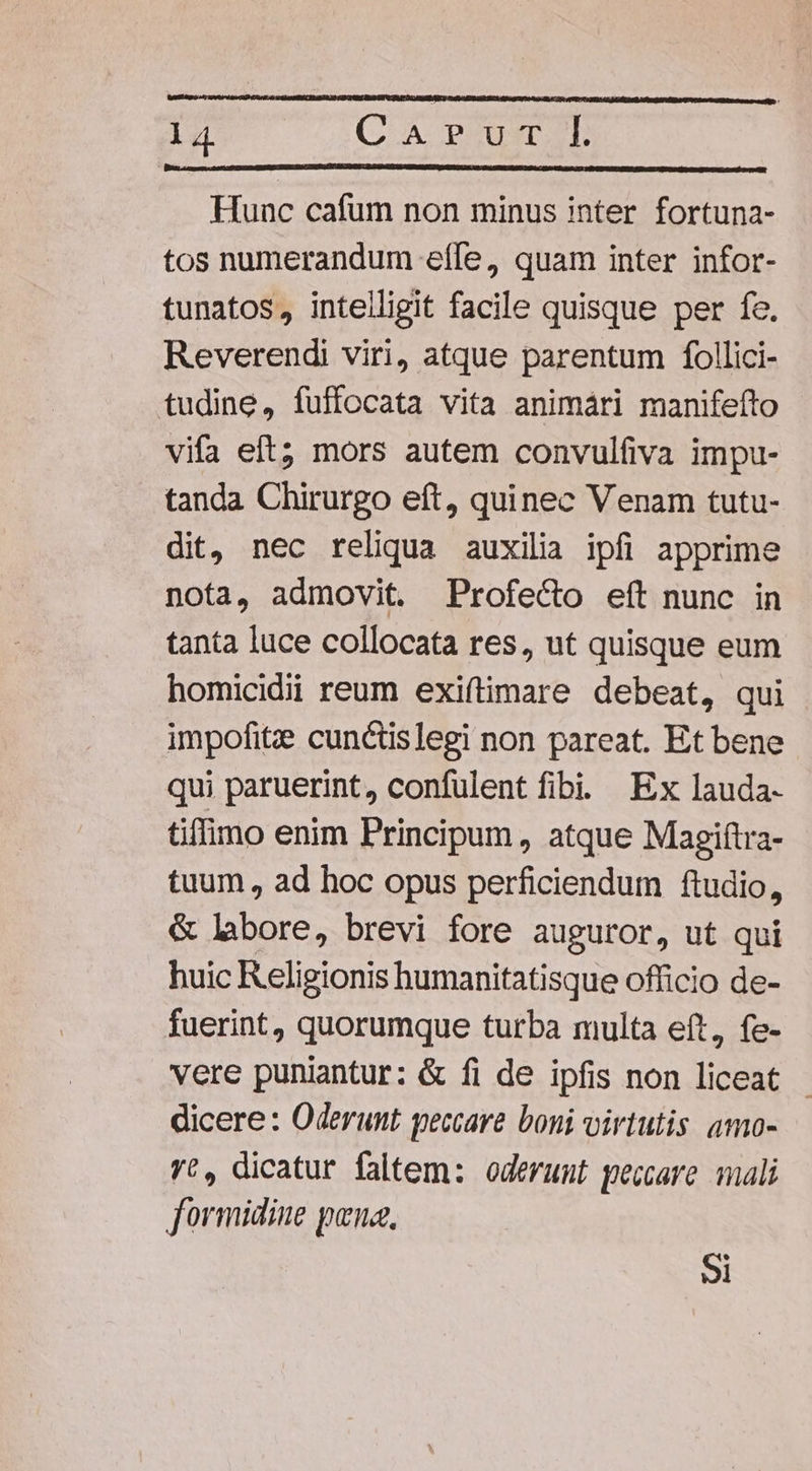 Hunc cafum non minus inter fortuna- tos numerandum eíle, quam inter infor- tunatos, intelligit facile quisque per fe. Reverendi viri, atque parentum follici- tudine, fuffocata vita animári manifefto vifa eft; mors autem convulfiva impu- tanda Chirurgo eft, quinec Venam tutu- dit, nec reliqua auxilia ipfi apprime nota, admovit. Profe&amp;o eft nunc in tanta luce collocata res, ut quisque eum homicidii reum exiftimare debeat, qui impofitze cunctislegi non pareat. Et bene qui paruerint, confulent fibi Ex lauda- tiffimo enim Principum , atque Magiftra- tuum , ad hoc opus perficiendum ftudio, &amp; libore, brevi fore auguror, ut qui huic Religionis humanitatisque officio de- fuerint, quorumque turba multa eft, fe- vere puniantur: &amp; fi de ipfis non liceat - dicere: Oderunt peccare boni virtutis. amo- yt, dicatur faltem: oderunt peccare. mali formidine pena, 5i