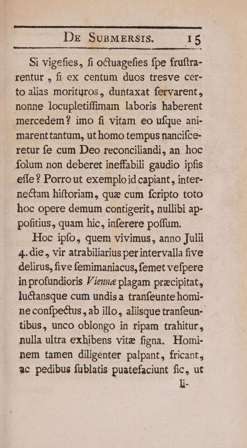 Si vigefies, fi octuagefies fpe fruftra- rentur , fi ex centum duos tresve cer- to alias morituros, duntaxat fervarent, nonne locupletiffimam laboris haberent mercedem? imo fi vitam eo ufque ani- marenttantum, ut homo tempus nancifce- retur fe cum Deo reconciliandi, an hoc folum non deberet ineffabili gaudio ipfis efle ? Porro ut exemplo id capiant, inter- nectam hiftoriam, quz cum fcripto toto hoc opere demum contigerit, nullibi ap- pofitius, quam hic, inferere poffum. Hoc ipfo, quem vivimus, anno Julii 4. die , vir atrabiliarius per intervalla five delirus, five femimaniacus, femet vefpere in profundioris ieu plagam przcipitat, Iuctansque cum undisa tranfeunte homi- . neconfpectus , ab illo, aliisque tranfeun-- tibus, unco oblongo in ripam trahitur, nulla ultra exhibens vite figna. Homi- nem tamen diligenter palpant, fricant, ac pedibus fublatis puatefaciunt fic, ut li-