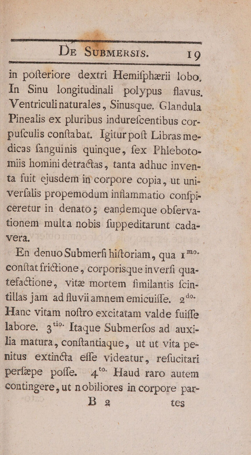 URBE MEIUNUMMDERIDUIGDRETESUREIAUHUCOSSITRIUDARE NBN IPAE ERE DUREE SUN OR EN UPON OUS in pofteriore dextri Hemifphzrii lobo, .In Sinu longitudinali polypus flavus, Ventriculinaturales, Sinusque. Glandula - Pinealis ex pluribus indurefcentibus cor- pufculis conftabat. Igitur pott Libras me- dicas fanguinis quinque, fex Phleboto- Amiis homini detractas, tanta adhuc inven- ta fuit ejusdem in corpore copia, ut uni- verfalis propemodum inflammatio confpi- ceretur in denato;5 eandemque obferva- tionem multa nobis fuppeditarunt cada- vera. : En denuo Submerfi hiftoriam, qua 17? conttattrictione , corporisque inverfi qua- tefaCione, vite mortem fimilantis EM tillas jam ad fluviiamnem emicuiffe, 2*5? Hanc vitam noftro excitatam valde fuiffe labore. 5** Itaque Submerfos ad auxi- lia matura, conftantiaque, ut ut vita pe- nitus extincta effe videatur, refucitari perbepe poffe. 4'* Haud raro autem contüngere, ut nobiliores in corpore par- | Ba tes