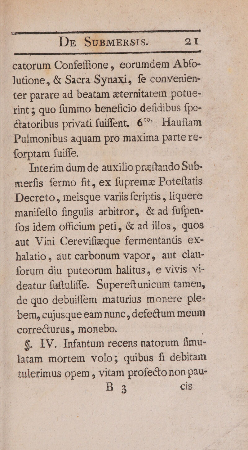 p— eo nmm neDe dd catorum Confeffione, eorumdem .Abfo- lutione, &amp; Sacra Synaxi, fe convenien- ter parare ad beatam zternitatem potue- tint 5 quo fummo beneficio defidibus fpe- &amp;tatoribus privati fuiflent. 6^ Hauftam Pulmonibus aquam pro maxima parte re- forptam fuiife. Interim dum de auxilio praftando Sub- merfíis fermo fit, ex fupremz Poteftatis Decreto, meisque variis fcriptis , liquere manifeíto fingulis arbitror, &amp; ad fufpen- fos idem officium peti, &amp; ad illos, quos . aut Vini Cerevifizeque fermentantis ex- halatio, aut carbonum vapor, aut clau- forum diu puteorum halitus, e vivis vi- deatur faftuliffe. Supereftunicum tamen, de quo debuiffem maturius monere ple- bem, cujusque eam nunc, defectum meum correcturus, monebo. $. IV. Infantum recens natorum fimu- latam mortem volo; quibus fi debitam tulerimus opem , vitam profecto non pau D 3 cis