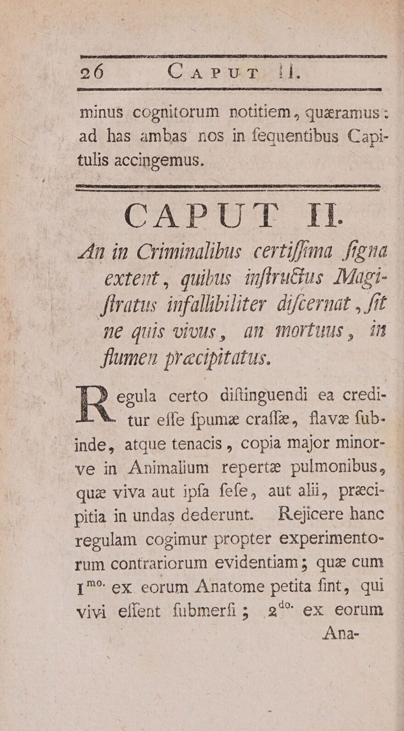 minus cognitorum notitiem, quaramus ; ad has ambas nos in fequentibus Capi- tulis accingemus. ». egula certo diftinguendi ea credi- EV. tur effe fpumz craffe, flavz füb- inde, atque tenacis, copia major minor- ve in Animalium reperte pulmonibus, quz viva aut ipfa fefe, aut ali, preci- pitia in undas dederunt. Rejicere hanc regulam cogimur propter experimento- rum contrariorum evidentiam; qua cum I?* ex eorum Anatome petita fint, qui vivi effent fubmerfi; 27 ex eorum y^ Ana-