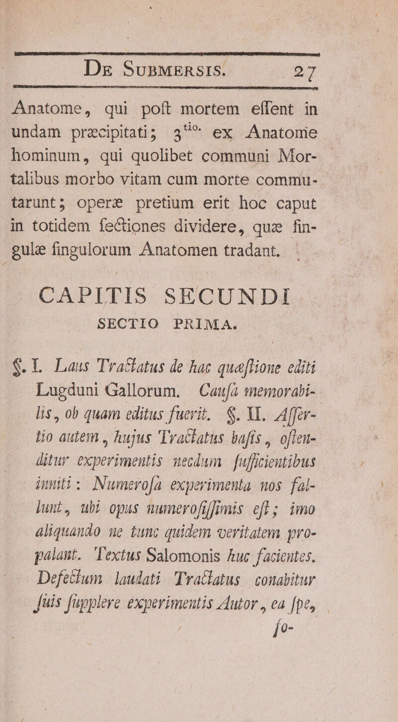 Anatome, qui poft mortem effent in undam przcipitati; 349* ex Anatomie hominum, qui quolibet communi Mor- talibus morbo vitam cum morte commu- | tarunt; opere pretium erit hoc caput in totidem fectiones dividere, quz fin- gule fingulorum Anatomen tradant. CAPITIS SECUNDI SECTIO PRIMA. S.L Laus Tractatus de hac quaflioue editi Lugduni Gallorum. —Cau[à memorati- lis, ob quam editus fuerit, S. YI. Affer- lio aulem , hujus Tractatus. bafís ,. ofieu- ditur experimentis necdum fufficieutibus inniti: Numero[a experimenta nos. fal- Junt, ubi opus numerofifmis efü; imo aliquando ue tunc quidem veritatem pro- palant. extus Salomonis Ruc facicutes. Defetium | laudati Tra&amp;latus | conabitur Juis fupplere experimentis Autor, ea [pe, Ío-