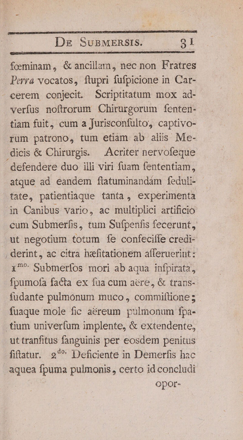 foeminam, é&amp; ancillam, nec non Festes Perra vocatos, ftupri fufpicione in Car- - cerem conjecit. Scriptitatum mox ad- verfus noftrorum Chirurgorum fenten- tiam fuit, cum a Jurisconfulto, captivo- rum patrono, tum etiam ab aliis Me- dicis &amp; Chirurgis. — Acriter nervofeque defendere duo illi viri fuam fententiam, atque ad eandem ftatuminandám feduli- tate, patientiaque tanta, experimenta in Canibus vario, ac multiplici artificio cum Submerfis, tum Sufpenfis fecerunt, ut negotium totum fe confeciffe credi- , derint, ac citra hfitationem aíferuerint : 1^ Submerfos mori ab aqua infpirata, fpumofa facta ex fua cum aere, &amp; trans- fudante pulmonum muco , commiftione; - .fuaque mole fic aéreum pulmonum fpa- tium univerfum implente, &amp; extendente, ut tranfitus fanguinis per eosdem penitus fiftatur. 2 Deficiente in Demerfis hzc de fpuma pulmonis , certo id concludi Opor-