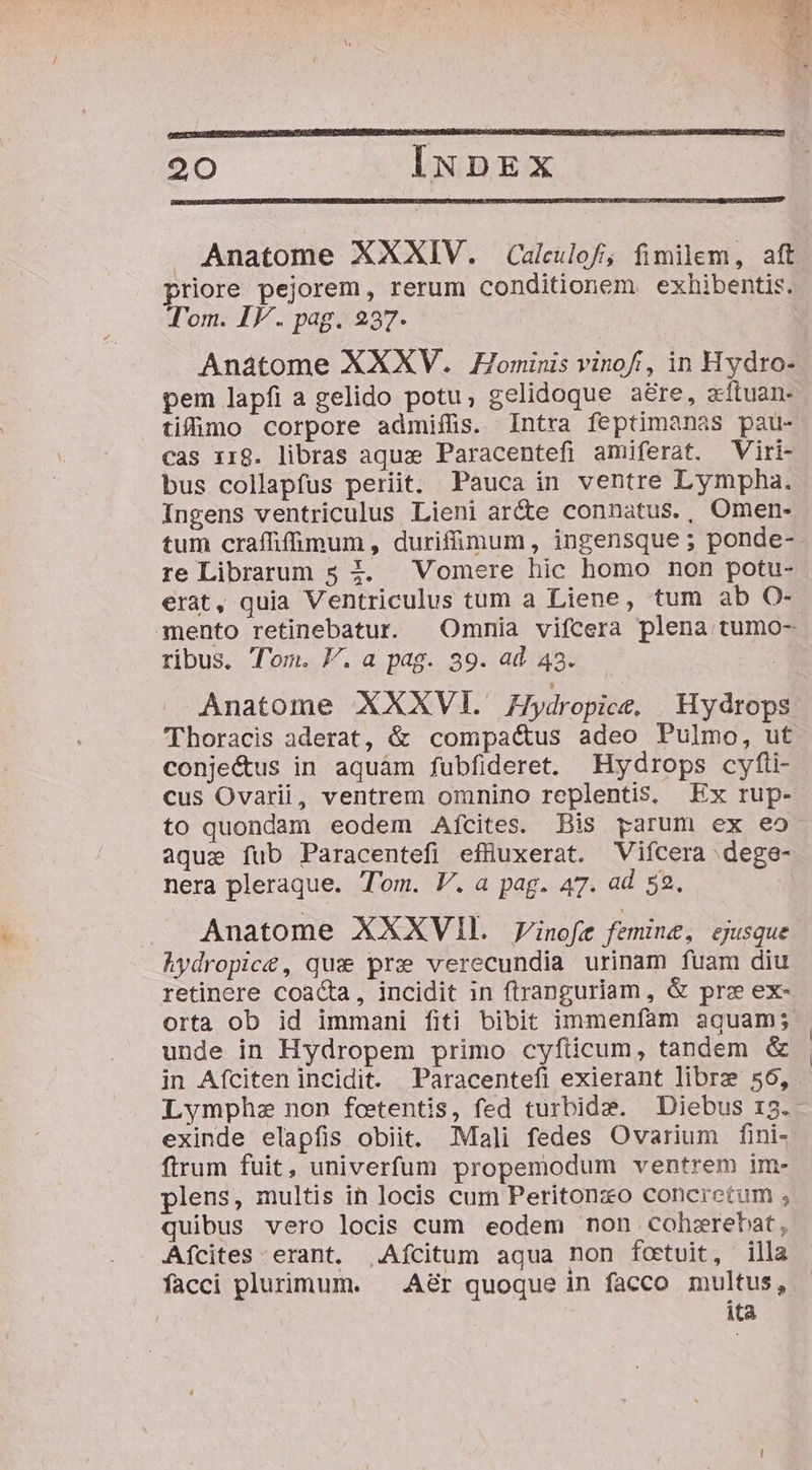 Anatome XXXIV. Calculof, fimilem, aft priore pejorem, rerum conditionem exhibentis. Tom. IV. pag. 237. Anatome XXXV. Hominis vinof, in Hydro- pem lapfi a gelido potu, gelidoque aére, acftuan- tifümo corpore admiffis. Intra feptimanas pau- cas x18. libras aqua Paracentefi amiferat. Viri- bus collapfus periit. Pauca in ventre Lympha. Ingens ventriculus Lieni ar&amp;e connatus., Omen- tum craffifimum, durifümum , ingensque ; ponde- re Librarum 5 4. Vomere hic homo non potu- erat, quia Ventriculus tüm a Liene, tum ab O- mento retinebatur. Omnia vifcera plena tumo- ribus. Tom. P. a pag. 39. ad 43. | Anatome XXXVI. Jydropice, | Hydrops 'Thoracis aderat, &amp; compa&amp;us adeo Pulmo, ut conje&amp;us in aquám fubfideret. MHydrops cyfli- cus Ovarii, ventrem omnino replentis, Ex rup- to quondam eodem Aícites. Bis parum ex e5- aque fub Paracentefi effüuxerat. Vifcera dege- nera pleraque. Tom. V. a pag. 47. ad 52. Anatome XXXVII. 7inofe femine, ejusque Aydropic&amp;, qus prz verecundia urinam fuam diu retinere coacta, incidit in (tranguriam , &amp; prz ex- orta ob id immani fiti bibit immenfam aguam; unde in Hydropem primo cyfiicum, tandem &amp; in Afciten incidit. Paracentefi exierant libre 56, Lymphz non fcetentis, fed turbide. Diebus 13. exinde elapfis obiit. Mali fedes Ovarium fini- ftrum fuit, univerfum propemodum ventrem im- plens, multis in locis cum Peritonzo concretum ; quibus vero locis cum eodem non cohsrebat, A[ícites erant. .Afcitum aqua non fcetuit, illa facci plurimum. ^ A&amp;r quoque in facco multus, ita