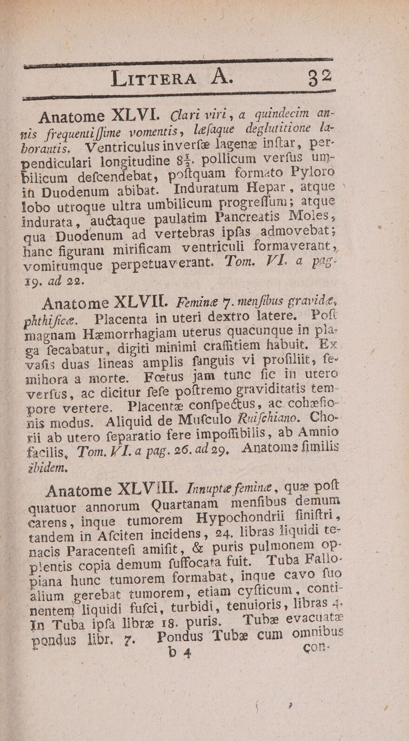 Tm NEXU LirTERA ÀÁ. 32 €————— € ———ÓÀÀÀ—BÉ! (o! Anatome XLVI. Cari viri, a quindecim aa- wis frequenti[Jime. vomentis » lefaque deglutitione la- borauis. Ventriculus inveríz lageng inftar, pet- pendiculari longitudine $i. pollicum verfus um- bilieum defcendebat, poftquam formato Pyloro ih Duodenum abibat. Induratum Hepar, atque lobo utroque ultra umbilicum progreffum; atque indurata, auctaque paulatim Pancreatis Moies, qua Duodenum ad vertebras ipfas admovebat; hanc figuram mirificam ventriculi formaverant , vomitumque perpetuaverant. Tom. VI.a pag: 19. ad 22. Anatome XLVIL. Femine 7. menfibus gravide, phthifice. Placenta in uteri dextro latere. Poft magnam Hemorrhagiam uterus quacunque in pla: ca fecabatur, digiti minimi craf&amp;tiem habuit. Ex vafis duas lineas amplis fanguis vi profiliit, fe- mihora a morte. Foetus jam tunc fic in utero verfus, ac dicitur fefe poftremo graviditatis tem- pore vertere. Placentx confpectus, ac coh:fio- nis modus. Aliquid de Mufculo Ruifchiano. Cho- rii ab utero feparatio fere impoffibilis, ab Amnio abidem. Anatome XLV IL Zenupte femine , quz poft quatuor annorum Quartanam menfibus demum carens, inque tumorem Hypochondrii finiftri, tandem in Afciten incidens, 24. libras liquidi te- nacis Paracentefi amifit, &amp; puris pulmonem op- pientis copia demum fuffocata fuit. Tuba Fallo- piana hunc tumorem formabat, inque cavo fuo alium gerebat tumorem, etiain cyfticum , conti- nentem liquidi fufci, turbidi, tenuioris , libras 4- In Tuba ipfa libre rg. puris. Tubs evacuatz pondus libr 7. Sap Tube cum omnibus : 4. con. -