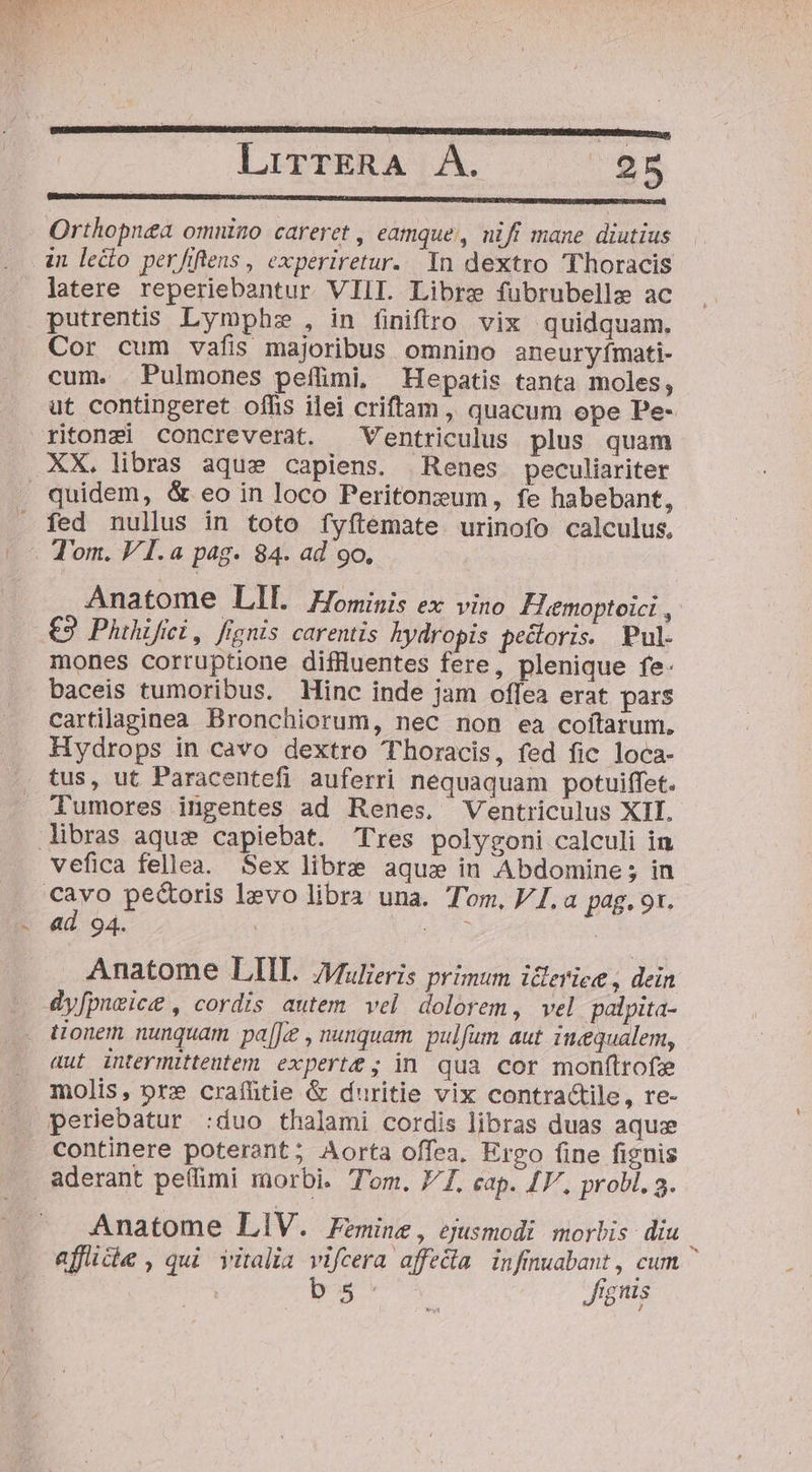 Orthopnea omnizo careret , eamque, nifi mane diutius latere reperiebantur VIII. Libre fubrubelle ac putrentis. Lymphz , in finiftro vix quidquam. Cor cum vafis majoribus omnino aneuryímati- cum. .Pulmones pefümi, Hepatis tanta moles, ut contingeret offis ilei criftam , quacum epe Pe- ritonzi concreverat. ^ Ventriculus plus quam quidem, &amp; eo in loco Peritonzum, fe habebant, Anatome LII Hominis ex vino FHiemoptoici , €9 Phthifii, fignis carentis hydropis pecloris. Pul- mones corruptione diffluentes fere, plenique fe- baceis tumoribus. Hinc inde jam offea erat pars cartilaginea Bronchiorum, nec non ea coítarum. Hydrops in cavo dextro Thoracis, fed fic loca- tus, ut Paracentefi auferri nequaquam potuiffet. Tumores ingentes ad Renes, Ventriculus XII. vefica fellea. Sex libre aqu» in Abdomine ; in ad 94. Anatome LIIT. Jfulieris primum icleriee , dein aut inteymittentem experte; in qua cor monftrofe molis, pre craífütie &amp; duritie vix contractile, re- periebatur :duo thalami cordis libras duas aquze continere poterant; Aorta offea. Ergo fine fignis Anatome LIV. Femine, ejusmodi morbis. diu » . . * LJ N ? . afüice,qui vitalia vifcera affedia. infinuabant , cum : | b.5 : ignis