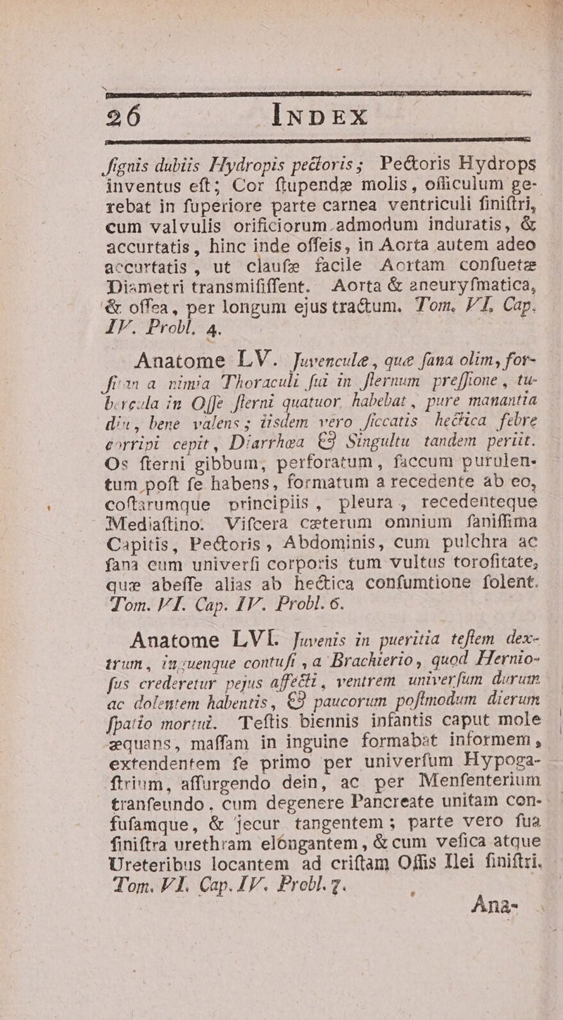 p———Á''————— E! 20. IxpEx n———————————— 'ÉUBÓMáÁMU A SS —ÀÀ ignis dubiis Hydropis pedloris; Pe&amp;oris Hydrops inventus eft; Cor flupendz molis, officulum ge- cum valvulis orificiorum.admodum induratis, &amp; accurtatis, hinc inde offeis, in Aorta autem adeo accurtatis , ut claufe facile Aortam confuete Dismetri transmififfent. Aorta &amp; aneuryfmatica, '&amp; offea, per longum ejus tra&amp;um. Tom. 7I, Cap. IV. Probl. 4. | | Anatome LV. Juvencule , que fana olim, for- Jin a. nimia Thoraculi fui in flernum | pre[foone , tu- b.reula im. Offe flerni quatuor, habebat , pure manantia diu, bene. valens ; iisdem vero ficcatis he&amp;ica. febre corripi cepit, Diarrhea €9 Simpgultu tandem perüt. Os fterni gibbum, perforatum, faccum purulen- tum poft fe habens, formatum a recedente ab eo, coftarumque principiis , pleura, recedenteque Mediaftino: Vifcera ceterum omnium faniffima Capitis, Pedcoris , Abdominis, cum pulchra ac fana eum univerfi corporis tum vultus torofitate, que abeífe alias ab hectica confumtione folent. Tom. VI. Cap. IV. Probl. 6. Anatome LV. Juvenis in pueritia teflem. dex- trum, iu;uenque contuft , a. Brachterio, quod Hernio- fus crederetur. pejus affetti, ventrem. univerfum. durum ac dolentem habentis, €9 paucorum poflmodum dierum fpatio mori. Teftis biennis infantis caput mole zquans, maffam in inguine formabst informem, extendentem fe primo per univerfum Hypoga- ftrium, affurgendo dein, ac. per Menfenterium fufamque, &amp; jecur tangentem; parte vero fua finiftra urethram elóngantem , &amp; cum vefica atque Ureteribus locantem ad criftam Offis Ilei finiftri. Tom. VI. Cap. IV. Probl. 7. ; Anà-