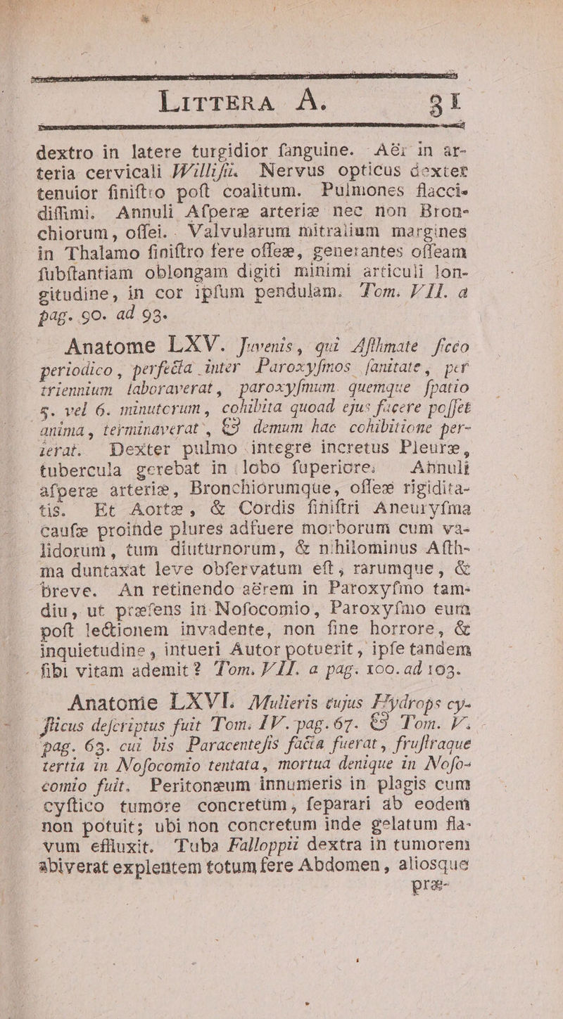 dextro in latere turgidior fanguine. ^A8i in ar- teria cervicali JJ/illifi. Nervus opticus dextet tenuior finiftro poft coalitum. Pulmones flacci- difumi. Annuli Afpere arterie nec non Bron- chiorum, o(fei.. Valvularum mitraiium margines in Thalamo finiftro fere offez, generantes offeam fubítantiam oblongam digiti minimi articuli lon- gitudine, in cor ipfum pendulam. Tom. Il. a pag. 9o. ad 93. Anatome LXV. Juvenis, qui Aflhmate | ficco periodico , perfééía inter Paroxyfmos [anitate, per triennium laboraverat, paroxy[mum. quemque fpatio -5$. vel 6. minutcrum , cohibita quoad. ejus facere po[Jet anima, termindverat', &amp;2. demum hac cohibitiome per- irat. Dexter pulmo integre incretus Pleurs, tubercula gerebat in lobo fuperiore. ^ Annuli afpere arterim, Bronchiorumque, offex rigidita- tia. Et Aorte, &amp; Cordis finiftri Aneuryfma Caufe proinde plures adfuere morborum cum va- lidorum, tum diuturnorum, &amp; nihilominus Afth- ma duntaxat leve obfervatum eft, rarumque, &amp;  Dpreve. An retinendo a&amp;rem in Paroxyfmo tam- diu, ut prxfens in. Nofocomio, Paroxy(ímo eura poft le&amp;ionem invadente, non fine horrore, &amp; .. inquietudine , intueri Autor potuerit, ipfe tandem .. fibi vitam ademit? Tom. V II. a pag. x00. ad 103. Anatonie LXVL Mulieris eujus FIydrops cy- Jlicus dejcriptus fuit Tom. IV. pag. 67. €9 Tom. V. pag. 63. cui bis Paracentefis facia fuerat, fruflraque tertia in [Nofocomio tentata, mortua denique in Nofo- comio fuit. Peritonzum innumeris in plagis cum cyftico tumore concretüm, feparari áb eodem non potuit; ubi non concretum inde gelatum fia- vum eflüuxit. Tuba Falloppii dextra in tumorem abiverat explentem totum fere Abdomen , aliosque pra