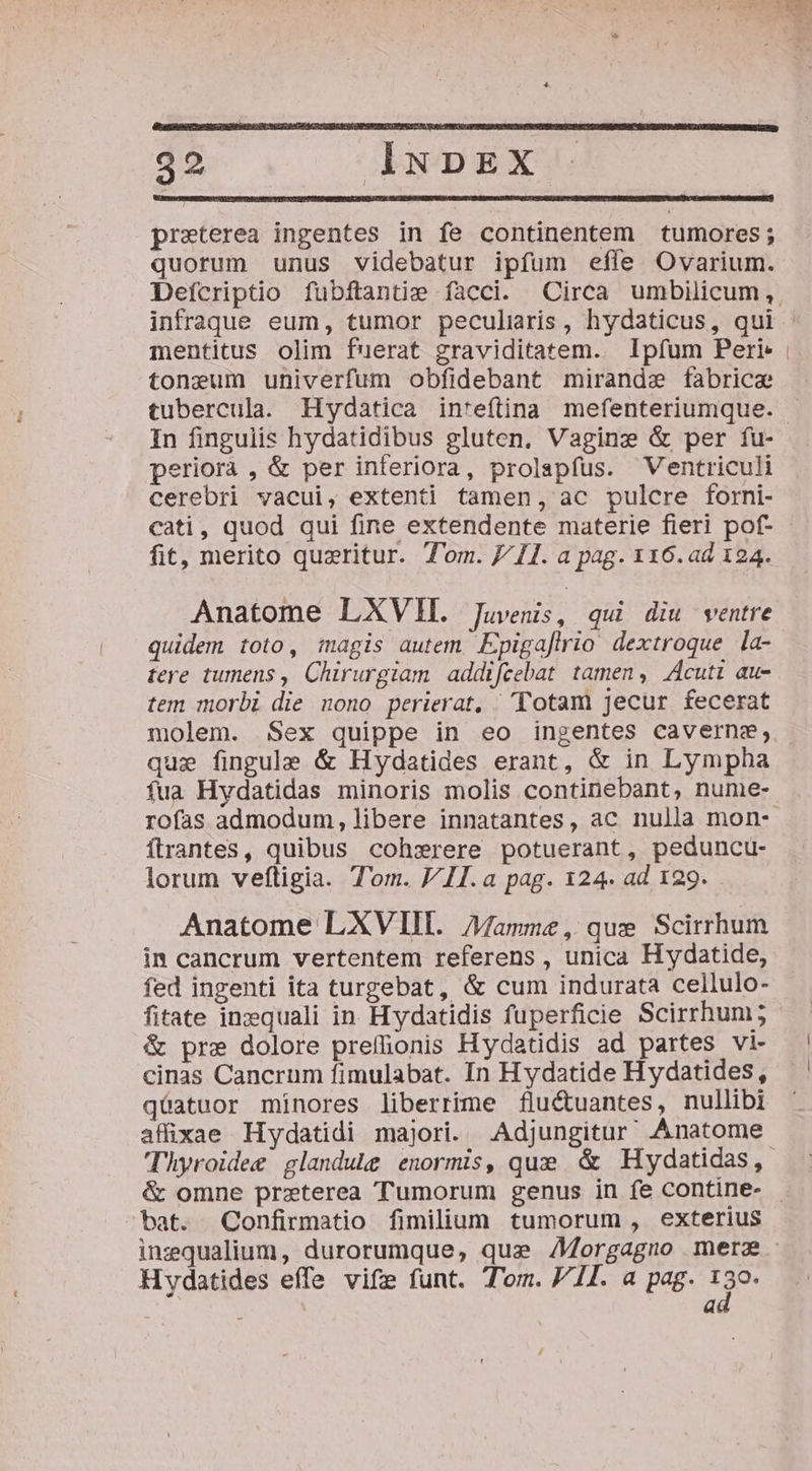 preterea ingentes in fe continentem tumores; quorum unus videbatur ipfum effe Ovarium. Defcriptio fubftantie facci. Circa umbilicum, infraque eum, tumor peculiris, hydaticus, qui - mentitus olim fuerat graviditatem. Ipfum Peri | toneum univerfum obfidebant mirandze fabricae tubercula. Hydatica in'*eftina mefenteriumque. In fingulis hydatidibus gluten. Vaginz &amp; per fu- periorà , &amp; per inferiora, prolapfus. Ventriculi cerebri vacui, extenti tamen, ac pulcre forni- cati, quod qui fine extendente materie fieri pof- fit, merito quzritur. T'om. J/ I1. a pag. 116.ad 124. Anatome LXVH. Juvenis, qui diu ventre quidem toto, imagis autem Epigafirio dextroque la- tere tumens , Chirurgiam addifeebat tamen, Acuti au- tem morbi die nono perierat, Totam jecur fecerat molem. Sex quippe in eo ingentes caverne, qui fingule &amp; Hydatides erant, &amp; in Lympha fua Hydatidas minoris molis continebant, nume- rofas admodum, libere innatantes, ac nulla mon- ftrantes, quibus cohsrere potuerant, peduncu- lorum veftigia. Tom. VII. a pag. 124. ad 129. Anatome LXVIII. Mamme , que Scirrhum in cancrum vertentem referens, unica Hydatide, fed ingenti ita turgebat, &amp; cum indurata cellulo- fitate inzequali in. Hydatidis fuperficie Scirrhum; &amp; pre dolore preffionis Hydatidis ad partes vi- cinas Cancrum fimulabat. In Hydatide Hydatides, qüatuor minores liberrime fluctuantes, nullibi affixae Hydatidi majori. .Adjungitur' Anatome Thyroidee glandule enormis, que &amp; Hydatidas, &amp; omne przterea Tumorum genus in fe contine- - bat. Confirmatio fimilium tumorum , exterius inzqualium, durorumque, que Z/orgagmo mera Hydatides effe vife funt. Tom. 711. a pag. 139. a