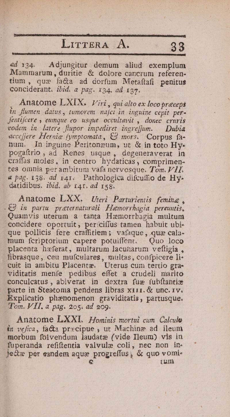 LirzsRA jÀ. — «38 ad 1:34. Adjungitur demum aliud exemplum Mammarum, duritie &amp; dolore cancrum referen- tium , que fa&amp;a ad dorfum Metaílafi penitus conciderant. ibid. a pag. 134. ad 157. | E: Anatome LXIX. rir, qui alto ex loco preceps in flumen datus, tumorem. najei in inguine cepit per- Jentifcere , eumque eo. usque. occultavit ,' donec. cruris eodem in latere flupor impediret ingre[Jum. | Dubia «aeceffere Hernie fymptomata, €3 mors. /Corpus fa- hum. Zn inguine Peritoneum, ut &amp; in toto Hy* pogaftrio , ad Renes usque, degeneraverat in craffas moles, in centro hydaticas, comprimen- tes omnía perambitum vafà nervosque. Tom. VII. 4 pag. 138. ad 141. Pathologica difcutho de Hy- datidibus. zbid. ab 141r. ad 158. Anatome LXX. Urri Parturientis femine , .€3 in partu preternaturali. Fiemorrhagia. pereuntis, . Quamvis uterum a tanta Hxmorrhagia multum concidere oportuit, períciffus tamen habuit ubi- que pollicis fere crafhtiem; vafaque, quz cala- mum fcriptorium capere potuiffent. | Quo loco placenta hzferat, multarum lacuharum veftigia , fibrasque, ceu mufculares, multas, confpicere li* cuit in ambitu Placente. Uterus cum tertio gra. viditatis menfe pedibus effet a crudeli marito conculcatus , abiverat in dextra fuz fubftantiz parte in Steatoma pendens libras xs11. &amp; unc. 1v. Explicatio phenomenon graviditatis, partusque. Tom. VII. a pàg. 208. ad 209. Anatome LXXI. ominis mortui cum. Calculo it vefica, fa&amp;ta precipue ; ut Machine ad ileum morbui folvendum Jaudate (vide Ileum) vis in fuperanda refiftentia valvule coli, nec non in« Jed» per eandem aque progreffus, &amp; quo vomi- e tum