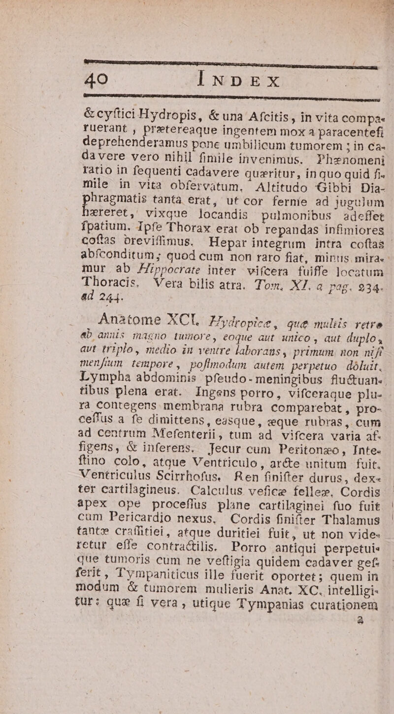 &amp; cyftici Hydropis, &amp; una Afcitis, in vita compa. ruerant , Distsveagu ingentem mox a paracentefi deprehenderamus pone umbilicum tumorem ;in ca. da vere vero nihil fimile ínvenimus. Phenomeni ratio in fequenti cadavere quzritur, inquo quid fi. mile in vita obfervatum. Altitudo Gibbi Dia- hragmatis tanta erat, uf cor ferníe ad juguum vreret, vixque ]locandis pulmonibus adeffet fpatium. Ipfe Thorax erat ob repandas infimiores cofas brevifimus. Hepar integrum intra coftas abfconditum; quod cum non raro fiat, mirus. miras: mur ab Fppocrate inter vifcera fuiffe locatum Thoracis. Vera bilis atra. Tom. X7. a pag. 934. ad 244. Anatome XCl. ZZydropice, que mulis retre eb amus magno tumore, eoque aut wnico , aut duplo , avt triplo, medio in ventre laborans, primum. non nift menfem tempore, poflmodum autem perpetuo | dóluit, Lympha abdominis pfeudo- meningibus flu&amp;tuan-. tibus plena erat. Ingens porro, vifceraque plu- ra contegens membrana rubra comparebat, pro- ceffus a fe dimittens, easque, sque rubras, cum ad centrum Mefenterii, tum ad vifcera vatia af. figens, &amp; inferens. Jecur cum Peritonzo, Inte. ftino colo, atque Ventriculo, arcte unitum fuit. Ventriculus Scirrhofus. Ren finifter durus, dex- ter cartilagineus. Calculus vefice fellez. Cordis apex ope proceflus plane cartilaginei fuo fuit cum Pericardjo nexus, Cordis finifter Thalamus tant» craíffitiei, atque duritiei fuit, ut non vide- retur effe contra&amp;ilis. Porro antiqui perpetuis que tumoris cum ne veftigia quidem cadaver gef- ferit, Tympaniticus ille fuerit oportet ; quem in modum &amp; tumorem mulieris Anat. XC. intelligi- tur: que fi vera , utique Tympanias curationem A