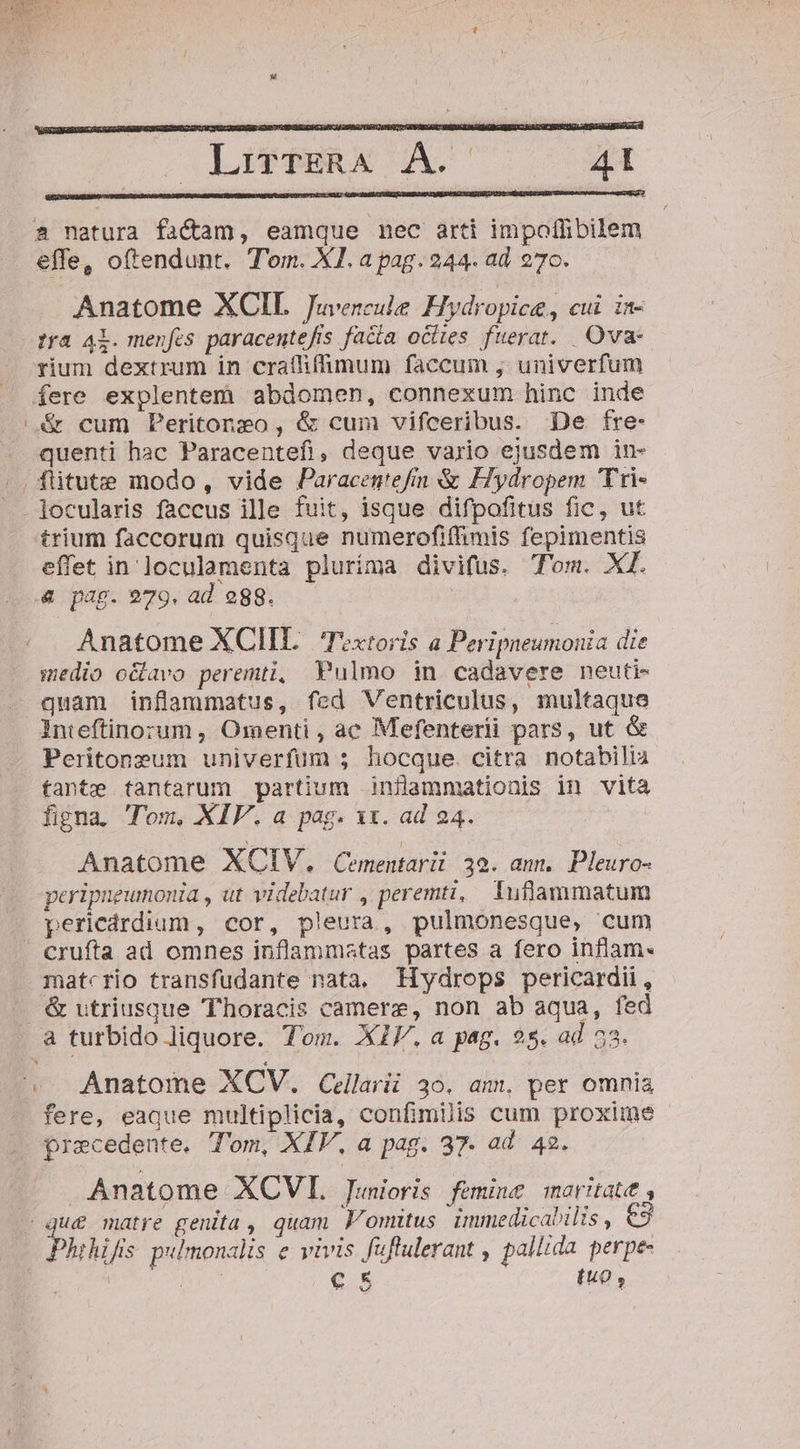 ris E DET t 0 s Ca (HR X 2 natura fac&amp;am, eamque nec arti impoffibilem effe, oftendunt. Tom. XI. a pag. 244. ad 270. Anatome XCIL Juvencule Hydropice, cui. in- fra Al. menfes paracentefis facia ocites fuerat. Ova rium dextrum in craífifimum faccum , univerfum fere explentem abdomen, connexum hinc inde |&amp; cum Peritongo, &amp; cum vifceribus. De fre- quenti hac Paracentefi, deque vario ejusdem in- |. flitute modo, vide Paracegtefim &amp; Fiydropem Tri . ]ocularis faccus ille fuit, isque difpofitus fic, ut trium faccorum quisque numerofiffimis fepimentis effet in'loculamenta pluríma divifus. Tom. XI. &amp; pag. 979. ad egg. | Anatome XCIIL. Textoris a Peripneumonia die medio oclavo peremti, Pulmo in cadavere neuti- quam inflammatus, fed Ventriculus, multaque Inteftinozum , Omenti , ac Mefenterii pars, ut &amp; Peritonzum univerfum 5 hocque. citra notabilia tante tantarum partium inflammationis in vita figna. T'om, XIV. a pag. xx. ad 24. Anatome XCIV,. Cementarii 39. ann. Pleuro- peripneumonia , ut videbatur , peremti, Tuflammatum pericárdium , cor, pleura, pulmonesque, cum | crufta ad omnes inflammstas partes a fero inflam« matcrio transfudante nata. Hydrops pericardii, . &amp; utriusque Thoracis camerz, non ab aqua, fed a turbido liquore. Tom. XIV. a pag. 2s. ad 53. S LASWEERA C GALU ^ Anatome XCV,. Cellarii 30. am, per omnia fere, eaque multiplicia, confimilis cum proxime . Qrecedente. Tom, XIV, a pag. 37. ad 42. Anatome XQCVI. Junioris femine marita, que matre genita , quam F'omitus. immedicabilis , e3 Phihifis pulmonalis e vivis fuflulerant , pallida perpe- aei UA €.5 fu0 ,