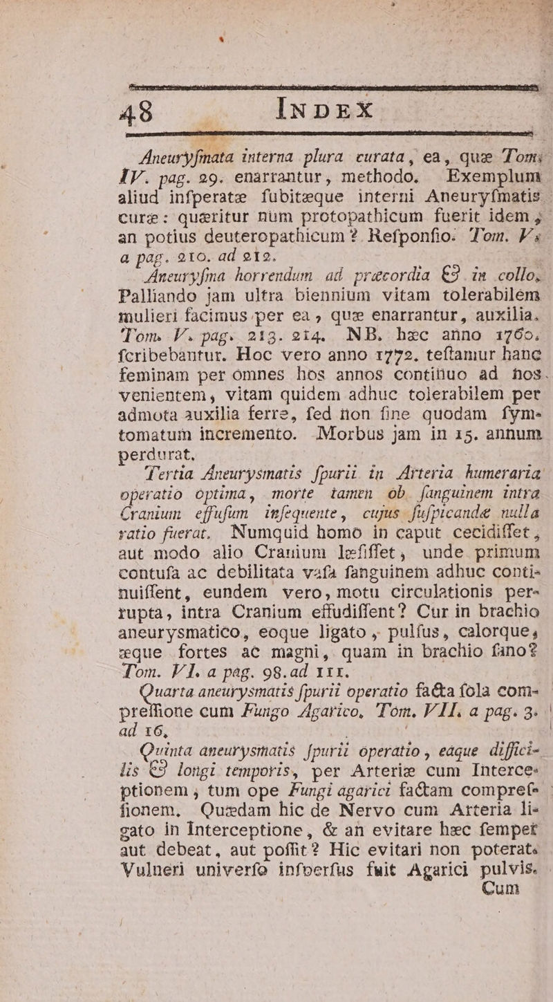 cree cy IV. pag. 29. enarrantur, methodo. Exemplum cure: qu&amp;ritur num protopathicum fuerit idem ; an potius deuteropathicum ?. Refponfio. Tom. F« a pag. 210. ad 212. T ZAneuryfma. horrendum | ad praecordia €3 i» collo, Palliando jam ultra biennium vitam tolerabilem mulieri facimus; per ea , quz enarrantur, auxilia. Tom. V.pag. 213. 214. NB. hec anno 1760. fcribebantur. Hoc vero anno 1772. teftamur hanc venientem, vitam quidem adhuc tolerabilem per admota auxilia ferre, fed tion fine quodam fym-. tomatum incremento. Morbus jam in 15. annum perdurat, | CP operatio optima, morte tamen ob. (angumem intra Cranum effufum imfequente , | cujus fufpicande nulla ratio fuerat, Numquid homo in caput cecidiffet , aut modo alio Crauium lefiffet,, unde. primum contufa ac debilitata vafa fanguinem adhuc conti- nuiffent, eundem vero, motu circulationis per- rupta, intra Cranium effudiffent? Cur in brachio aneurysmatico, eoque ligato ,. pulfus, calorque, wque fortes ac magni, quam in brachio fano? Tom. V1. a pag. 98.ad x1. Vr. aneurysmatis fpurii operatio fa&amp;a fola com- ad t6, ! Quinta aneurysmatis fpurii operatio , eaque. diffici- lis €9 longi temporis, per Arterie cum Interce: fionem, Quidam hic de Nervo cum Arteria li- gato in Interceptione, &amp; an evitare hec fempet aut debeat, aut poffit? Hic evitari non poterat. Vulner univerfo infoerfus fuit Agarici pulvis. ! Cum