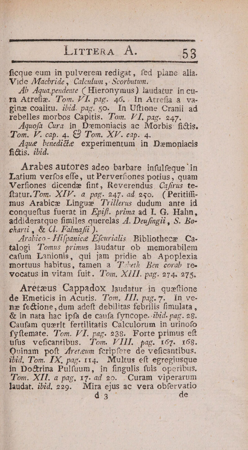 ficque eum in pulverem redigat, fed piane alia. Vide /Macbride , Calculum ,: Scorbutum.- 4b Aqua, pendente ( Hieronymus) laudatur in cu- ra Atrefis. Tom. V]. pag. 46.. 1n Atrefia a. va- ginz coalitu. zbzd. pag. 5o. In Uftione Cranii ad rebelles morbos Capitis. Tom. VI, pag. 247. Aquofa Cura in D:emoniacis ac Morbis: fictis. Tom. VF. cap. 4. €3 Tom. XV. cap. 4. Aque benedicbe experimentum in D:moniacis fi&amp;is. zbid. | Arabes autores adeo barbare infulfeque 'in Latium verfos effe, ut Perverfiones potius, quam -Verfiones dicende fint, Reverendus Cua/irus te- ftatur.Tom. XIV. a pag. 247. ad e50. ( Peritiffi- mus Arabice Lingue Trilerus dudum ante id conqueftus fuerat in Epif. prima ad 1. G. Hahn, addideratque fimiles querelas 4. Deufingii , S. Bo- charti , &amp; Cl. Falmafiü ). Arabico.- Hifpanice Efcurielis Bibliothece | Ca- talogi Tomus primus laudatur ob memorabilem 'cafum Lanionis, qui Jam pridie ab Apoplexia mortuus habitus, tamen a 7'^eth Ben corab tree vocatus in vitam fuit. Tom. XII. pag. 274. 275. Areteus Cappadox laudatur in quzfione de Emeticis in Acutis. Tom, 7/7. pag. 7. in ve- ne fe&amp;ione, dum adeft debilitas febrilis fimulata, &amp; in nata hac ipfa de caufa fyncope. ibid. pag. 98. Caufam quzrit fertilitatis Calculorum in urinofo fy(temate. 'om. VI. pag. 238. Forte primus eft ufus veficantibus. om. PI. pag. 167. x68. Quinam poft Zreteum fcripfere de veficantibus. ibid. Tom. IX, pag. x14. Multus eft egregiusque in Do&amp;rina Pulfuum, in fingulis fuis operibus. Tom. XII. a pag, 17. ad 90. Curam viperarum laudat. ibid. 229. Mira ejus ac vera obfervatio | d:5 ' de