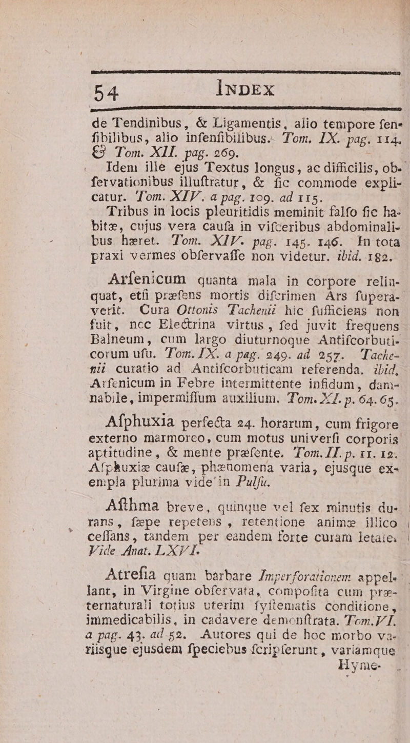 de Tendinibus, &amp; Ligamentis, alio tempore fen« fibilibus, aiio infenfibilibus.. Tom, LX. pag. 114. t2 Tom. Xll. pag. 269. fervationibus illuftratur, &amp; fic commode expli- catur. Tom. XIV. a pag. 109. ad 115. Tribus in locis pleuritidis meminit falfo fic ha- bit», cujus vera caufa in vifceribus abdominali- bus hzeret. Tom. XIV. pag. 145. 146. En tota praxi vermes obfervaffe non videtur. ibid. 182. Arfenicum quanta mala in corpore relia- quat, etíi przefens mortis difcrimen Ars fupera- verit. Cura Ottonis 'lacheni hic fufüciens non fuit, ncc Electrina virtus, fed juvit frequens Balneum, cum largo diuturnoque Antiícorbuti- corum ufu. Tom.IX. a pag. 49. ad 257. Tache- fii curatio ad Antifcorbuticam referenda. ibid, A:fenicum in Febre intermittente infidum, dam- nabile, impermiflum auxilium. T'om. X7. p. 64.68. Afphuxia perfecta 24. horarum, cum frigore aptitudine, &amp; mente prafente. Tom. IL. p. 11. 12. Afphuxie caufa, phzüomena varia, ejusque ex- enpla plurima vide'in Pulfu. Afthma breve, quinque vel fex minutis du- rans, fepe repetens , retentione animz illico ceffans, tandem per eandem forte curam letaie: Vide Anat. LXV I. lant, in Virgine obfervata, compofita cum prz- ternaturali totius uterinm fyitematis conditione, immedicabilis, in cadavere demonftrata. Tom.V I. à pag. 43. ad 52. Autores qui de hoc morbo va- risque ejusdem fpeciebus fcripterunt , X iyne-