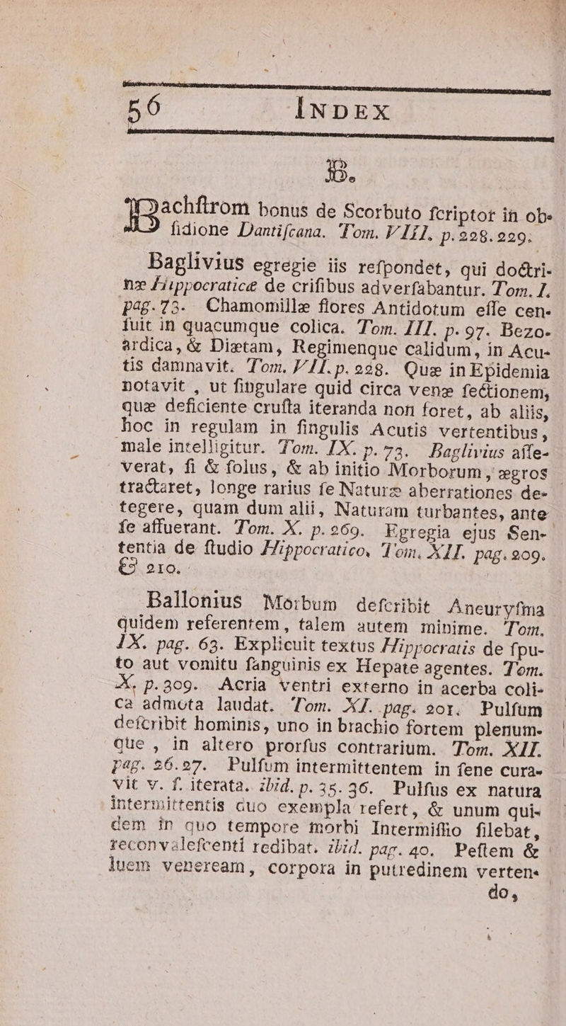 jg. ][3achftrom bonus de Scorbuto fcriptor in ob fidione Dantifcana. Tom. V 1I. p.228.229. Baglivius egregie iis refpondet, qui do&amp;ri- nz Fiippocratice de crifibus adverfabantur. Tom. I. p48.73. Chamomille flores Antidotum effe cen- fuit in quacumque colica. Tom. 711. p. 97. Bezo- ardica, &amp; Dietam, Regimenque calidum, in Acu- tis damnavit. Tom. 41T.p.o$8. Qus in Epidemia notavit , ut fingulare quid circa vens fectionem, qua deficiente crufta iteranda non foret, ab aliis, hoc in regulam in fingulis Acutis vertentibus, male intelligitur. Tom. IX. p. 73. Baglivius aífe- verat, fi &amp; folus, &amp; ab initio Morborum ,»gros | tracret, longe rarius fe Naturz aberrationes de- tegere, quam dum alii, Naturam turbantes, ante fe affuerant. Tom. X. p.e69. Egregia ejus Sen- tentia de ftudio JZippocratico, I oin, X1I. pag. 209. €3 210. Ballonius Moibum defcribit Aneuryfma quidem referentem, talem autem minime. Tom. 1X. pag. 63. Explicuit textus ippocratis de f. pu- to aut vomitu fanguinis ex Hepate agentes. Tom. X. p.309. AAcria ventri externo in acerba coli- ca admota laudat. Tom. XJ. pag. eor, Pulfum defcribit hominis, uno in brachio fortem plenum- Que , in altero prorfus contrarium. Tom. XII. pag. 26.27. Pulfum intermittentem in fene cura- vit v. f. iterata. zbid.p.35.36. Pulfus ex natura intermittentis cuo exempla refert, &amp; unum qui- dem in quo tempore morhi Intermiffio filebat, reconvalefeenti redibat. Zi. pap. 40. Peftem &amp; luem veneream, corpora in putredinem verten« | ! do,