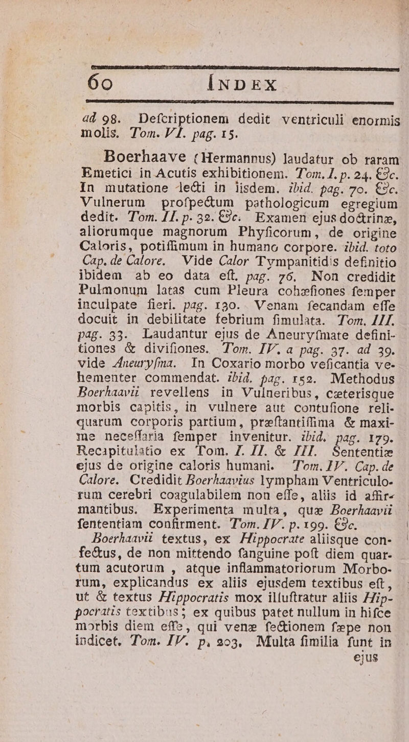 4d 98. Defcriptionem dedit ventriculi enormis molis. Tom. V1. pag. 15. Boerhaave (Hermannus) laudatur ob raram Emetici in Acutis exhibitionem. Tom. Z. p. 24. €c. In mutatione le&amp;i in iisdem. ibid. pag. 7o. €5c. Vulnerum profpe&amp;um psthologicum egregium dedit. T'om. [1. p. 32. €9c. Examen ejus do&amp;rinz, aliorumque magnorum Phyficorum, de origine Caloris, potiffimum in humano corpore. zbid. toto Cap. de Calore. Vide Calor Tympanitidis definitio ibidem 2b eo data eft. pag. 76. Non credidit Pulmonum latas cum Pleura cohzfiones femper inculpate fieri. pag. 130. enam fecandam effe docuit in debilitate febrium fimulata. Tom. 4//. pag. 33. Laudantur ejus de Aneuryfmate defini- tiones &amp; divifiones. Tom. IV. a pag. 37. ad 39. vide Zneuryfma. In Coxario morbo veficantia ve- hementer commendat. zbid. pag. r2. Methodus Boerhaavii revellens in Vulneribus, czterisque morbis capitis, in vulnere aut contufione reli- quarum corporis partium, preftantiffima &amp; maxi- me neceffaria femper invenitur. ibid, pag. 179. Recapitulatio ex Tom. Z. 7]. &amp; //I. Sententiz ejus de origine caloris humani. Tom. V. Cap. de Calore. Credidit Boerhaavius |ympham Ventriculo- rum cerebri coagulabilem non eífe, aliis id affir- mantibus. Experimenta multa, quz Boerhaavii fententiam confirment. Tom. IV. p. 199. €3c. Boerhaavii textus, ex | Hippocrate aliisque con- fe&amp;us, de non mittendo fanguine poít diem quar- tum acutorum , atque inflammatoriorum Morbo- rum, explicandus ex aliis ejusdem textibus eft, ut &amp; textus Hippocratis mox illuftratur aliis ZZip- pocratis Cextibus5 ex quibus patet nullum in hifce morbis diem effe, qui ven: fe&amp;ionem fepe non indicet. Tom. IV. p. 203, Multa fimilia funt in ejus