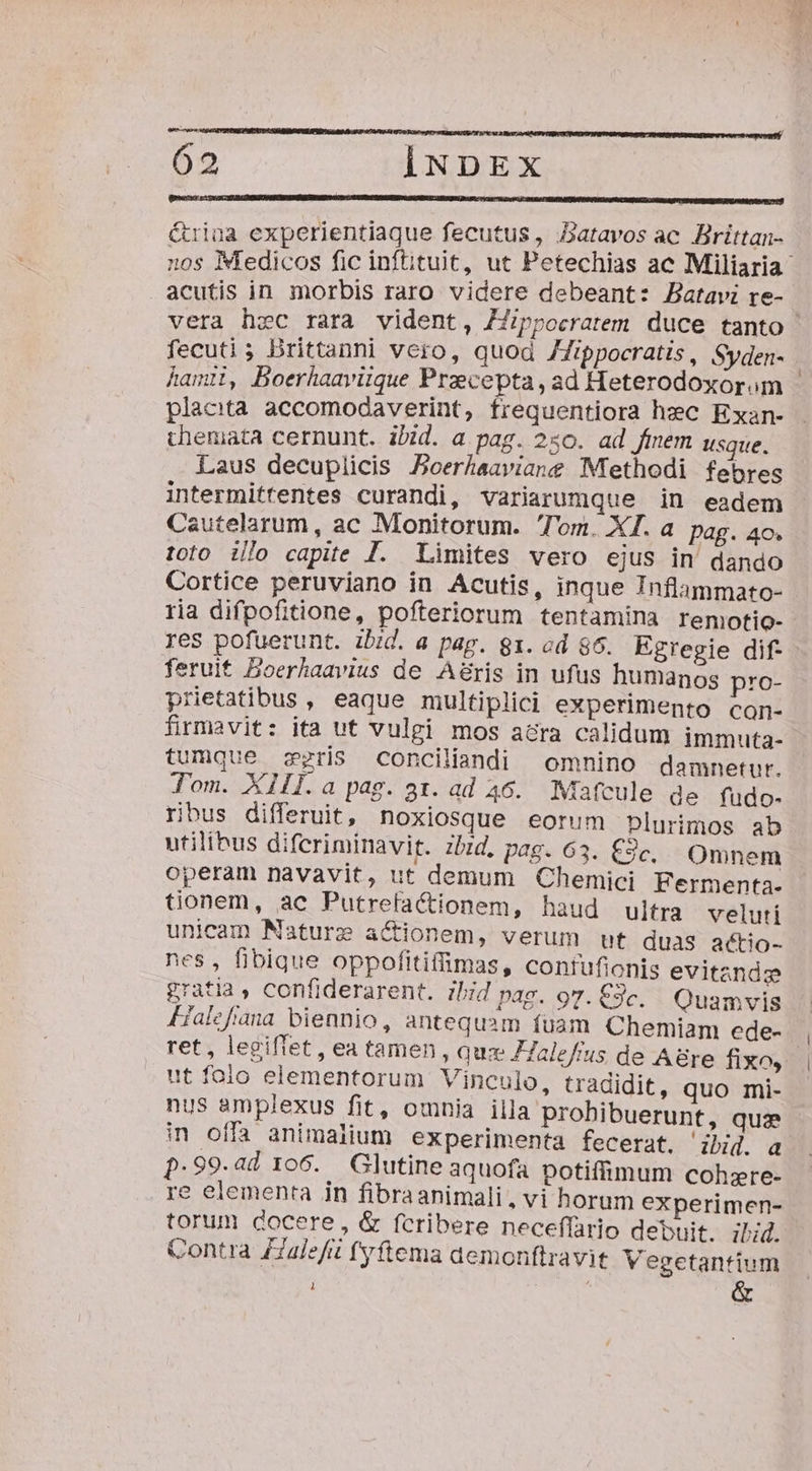 &amp;riua experientiaque fecutus, batavos ac Brittan- acutis in morbis raro videre debeant: Batavi re- fecuti; Drittanni vero, quod /Zippocratis, Syden- hamti, Boerhaavitque Praecepta, ad Heterodoxorom placita accomodaverint, frequentiora hec Exan- chemata cernunt. ibid. a pag. 250. ad fiem usque. Laus decuplicis Boerhaaviang Methodi febres intermittentes curandi, variarumque in eadem Cautelarum, ac Monitorum. Tom. XI. a pag. 4o. 1010 illo capite J. Limites vero ejus in' dando Cortice peruviano in Acutis, inque Inflammato- res pofuerunt. ibid. a pag. 81. od $6. Egregie dif feruit Boerhaavius de A&amp;ris in ufus humanos pro- prietatibus , eaque multiplici experimento con- firmavit: ita ut vulgi mos acra calidum immuta- tumque ris conciliandi omnino damnetur. Tom. XIIl.a pag. az. ad 46. Maatcule de fudo- ribus differuit, noxiosque eorum plurimos ab utilibus difcriminavit. zbd, pag. 63. £3c, Omnem operam navavit, ut demum Chemici Fermenta- tionem, ac PutrefaCctionem, haud ultra veluti unicam Mature actionem, verum ut duas aétio- nes, fibique oppofitifimas, contufionis evitande zratia , confiderarent. ibid pag. 97. €3c. Quamvis Fialcfíana biennio, antequsm fuam Chemiam ede- ret , legiflet , ea tamen , quz ZZaleffus de A8re fixo, ut folo elementorum Vinculo, tradidit, quo mi- nus amplexus fit, omnia illa prohibuerunt, quae in offa animalium experimenta fecerat. id. a p.99.ad 106. Glutine aquofa potiffimum cohzre- re elementa in fibraanimali, vi horum experimen- torum docere, &amp; fcribere neceffario debuit. il;d. Contra ZZalefit fyftema aemonftravit Vegetantium 1