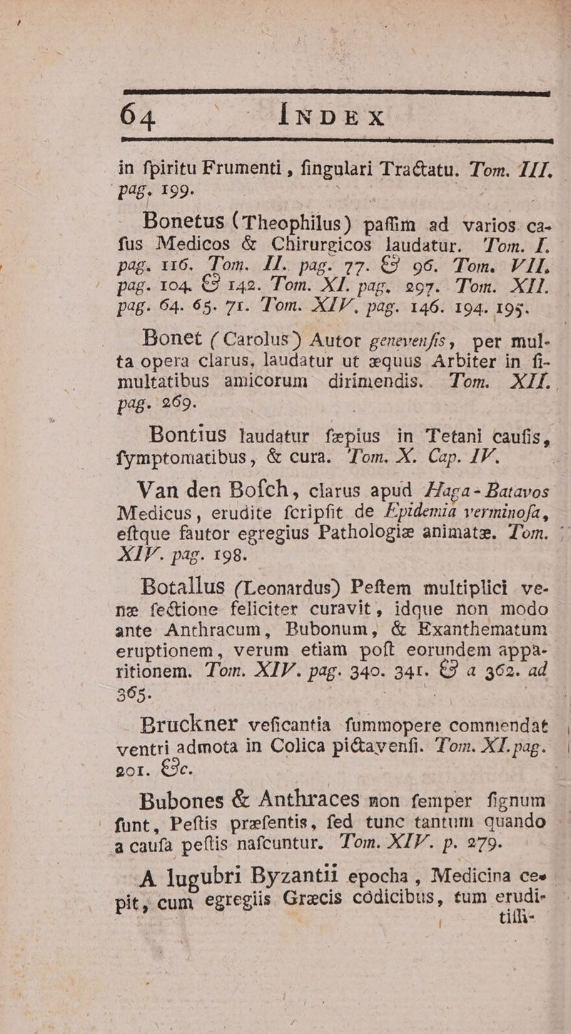 Da . INDEX | in fpiritu Frumenti , fingulari Tra&amp;atu. Tom. 71I. pag, 199. Maso bita py Bonetus (Theophilus) paffüm ad varios. ca- fus Medicos &amp; Chirurgicos laudatur. Tom. f. pag. 116. Tom. Il. pag. 77. €9 96. Tom. VII. pag. 104. €2 142. Tom. XI. pag. 297. Tom. XII. pag. 64. 65. 71. Tom. XIV, pag. 146. 194. 195. . . Bonet ( Carolus) Autor geneven/fis, per mul- ta opera clarus, laudatur ut zquus Arbiter in fi- multatibus amicorum dirimendis. Tom. XII. pag- 969. | Bontius laudatur fepius in TTetani caufis, fymptomatibus, &amp; cura. Tom. X. Cap. JF. Van den Bofch, clarus apud Haga - Batavos Medicus, erudite fcripfit de Fpidemia verminofa, eftque fautor egregius Pathologie animatz. Tom. : XIF. pag. 198. Botallus (Leonardus) Peftem multiplici ve- ne fectione feliciter curavit, idque non modo ante Anthracum, Bubonum, &amp; Exanthematum eruptionem, verum etiam poft eorundem appa- ritionem. Tom. XIV. pag. 340. 341. &amp;3 a 362. ad 365. | : | | Bruckner veficantia fummopere commendat ventri admota in Colica pi&amp;tavenfi. Tom. XI. pag. 201. €3c. | Bubones &amp; Anthraces mon femper fignum - . funt, Peftis prefentis, fed tunc tantum quando . a caufa peftis nafcuntur. Tom. XIV. p. 279. A lugubri Byzantii epocha , Medicina ce« pit, cum egreglis. Grecis codicibus, tum erudi- | tith- j